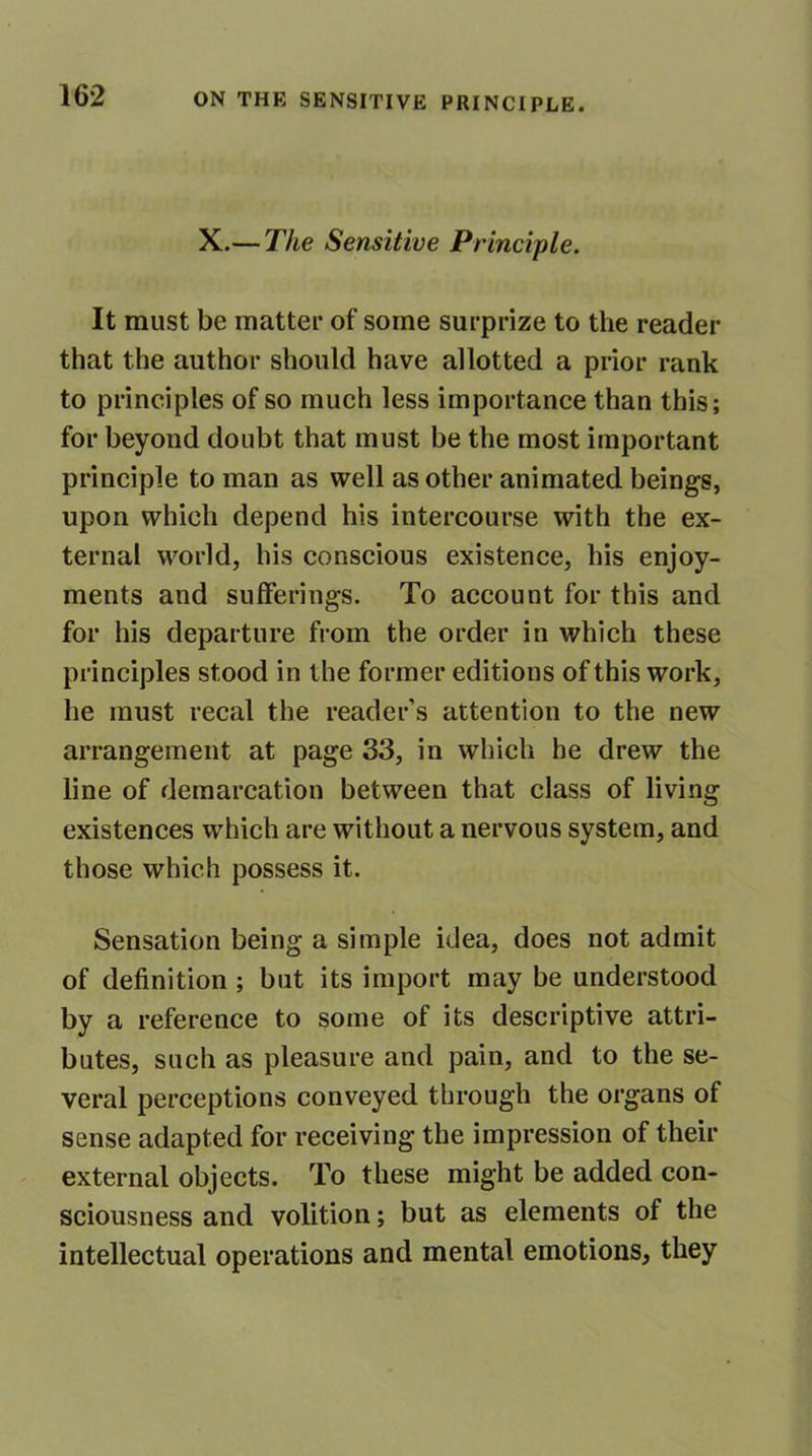 X.— The Sensitive Principle. It must be matter of some surprize to the reader that the author should have allotted a prior rank to principles of so much less importance than this; for beyond doubt that must be the most important principle to man as well as other animated beings, upon which depend his intercourse with the ex- ternal world, his conscious existence, his enjoy- ments and sufferings. To account for this and for his departure from the order in which these principles stood in the former editions of this work, he must recal the reader’s attention to the new arrangement at page 33, in which he drew the line of demarcation between that class of living existences which are without a nervous system, and those which possess it. Sensation being a simple idea, does not admit of definition; but its import may be understood by a reference to some of its descriptive attri- butes, such as pleasure and pain, and to the se- veral perceptions conveyed through the organs of sense adapted for receiving the impression of their external objects. To these might be added con- sciousness and volition; but as elements of the intellectual operations and mental emotions, they