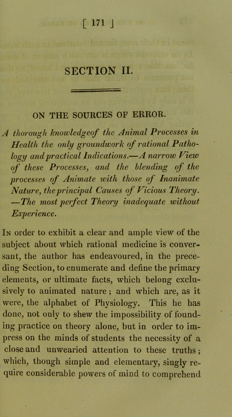 SECTION II. ON THE SOURCES OF ERROR. A thorough knowledgeof the Animal Processes in Health the only groundwork of rational Patho- logy and practical Indications.—A narrow View of these Processes, and the blending of the processes of Animate with those of Inanimate Nature, the principal Causes of Vicious Theory. —The most perfect Theory inadequate without Experience. In order to exhibit a clear and ample view of the subject about which rational medicine is conver- sant, the author has endeavoured,in the prece- ding Section, to enumerate and define the primary elements, or ultimate facts, which belong exclu- sively to animated nature; and which are, as it were, the alphabet of Physiology. This he has done, not only to shew the impossibility of found- ing practice on theory alone, but in order to im- press on the minds of students the necessity of a close and unwearied attention to these truths; which, though simple and elementary, singly re- quire considerable powers of mind to comprehend