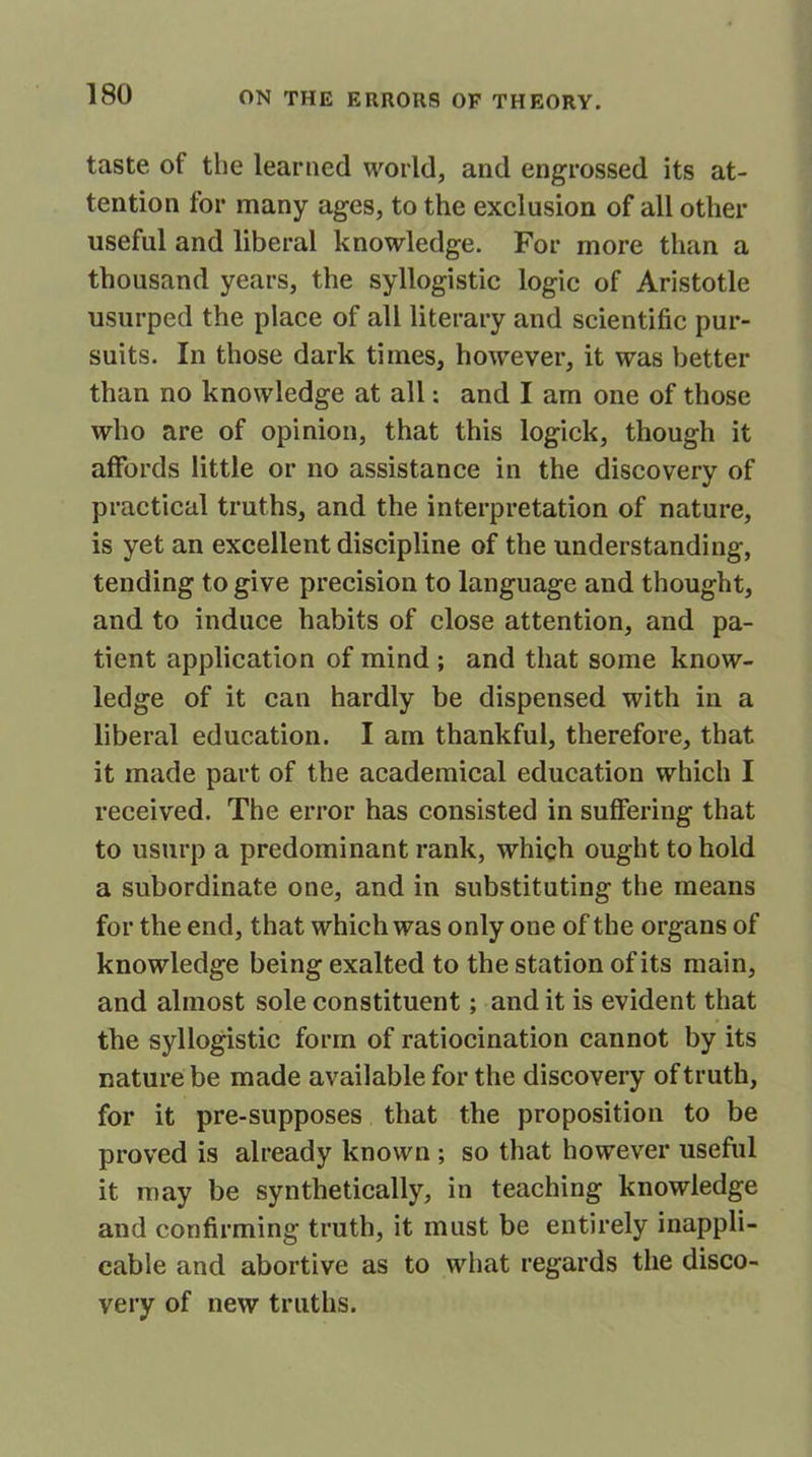 taste of the learned world, and engrossed its at- tention for many ages, to the exclusion of all other useful and liberal knowledge. For more than a thousand years, the syllogistic logic of Aristotle usurped the place of all literary and scientific pur- suits. In those dark times, however, it was better than no knowledge at all: and I am one of those who are of opinion, that this logick, though it affords little or no assistance in the discovery of practical truths, and the interpretation of nature, is yet an excellent discipline of the understanding, tending to give precision to language and thought, and to induce habits of close attention, and pa- tient application of mind ; and that some know- ledge of it can hardly be dispensed with in a liberal education. I am thankful, therefore, that it made part of the academical education which I received. The error has consisted in suffering that to usurp a predominant rank, which ought to hold a subordinate one, and in substituting the means for the end, that which was only one of the organs of knowledge being exalted to the station of its main, and almost sole constituent; audit is evident that the syllogistic form of ratiocination cannot by its nature be made available for the discovery of truth, for it pre-supposes that the proposition to be proved is already known ; so that however useful it may be synthetically, in teaching knowledge and confirming truth, it must be entirely inappli- cable and abortive as to what regards the disco- very of new truths.