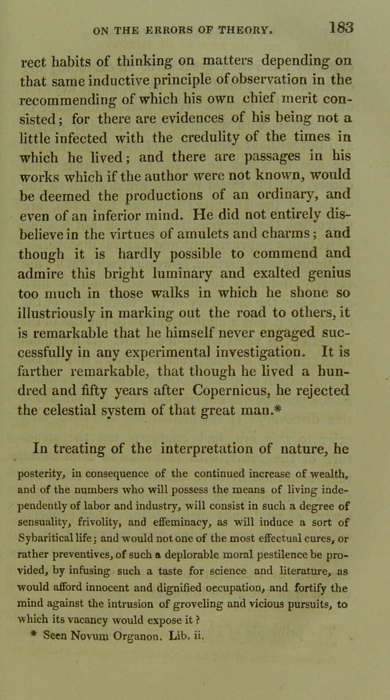 rect habits of thinking’ on matters depending on that same inductive principle of observation in the recommending of which his own chief merit con- sisted ; for there are evidences of his being not a little infected with the credulity of the times in which he lived; and there are passages in his works which if the author were not known, would be deemed the productions of an ordinary, and even of an inferior mind. He did not entirely dis- believe in the virtues of amulets and charms; and though it is hardly possible to commend and admire this bright luminary and exalted genius too much in those walks in which he shone so illustriously in marking out the road to others, it is remarkable that he himself never engaged suc- cessfully in any experimental investigation. It is farther remarkable, that though he lived a hun- dred and fifty years after Copernicus, he rejected the celestial system of that great man.* In treating of the interpretation of nature, he posterity, in consequence of the continued increase of wealth, and of the numbers who will possess the means of living inde- pendently of labor and industry, will consist in such a degree of sensuality, frivolity, and effeminacy, as will induce a sort of Sybaritical life 3 and would not one of the most effectual cures, or rather preventives, of such a deplorable moral pestilence be pro- vided, by infusing such a taste for science and literature, as would afford innocent and dignified occupation, and fortify the mind against the intrusion of groveling and vicious pursuits, to which its vacancy would expose it ? * Seen Novum Organon. Lib. ii.