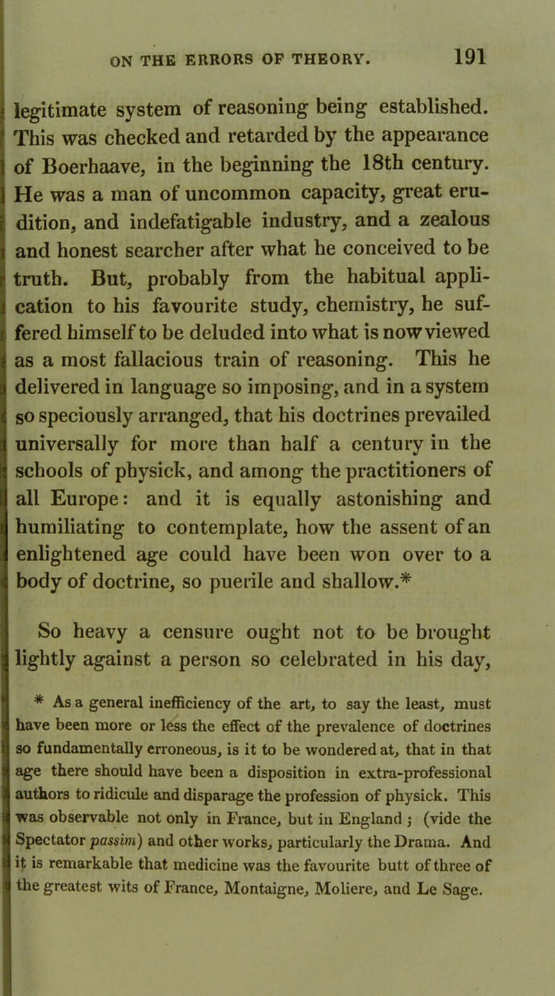 legitimate system of reasoning being established. This was checked and retarded by the appearance of Boerhaave, in the beginning the 18th century. He was a man of uncommon capacity, great eru- dition, and indefatigable industry, and a zealous and honest searcher after what he conceived to be truth. But, probably from the habitual appli- cation to his favourite study, chemistry, he suf- fered himself to be deluded into what is now viewed as a most fallacious train of reasoning. This he delivered in language so imposing, and in a system so speciously arranged, that his doctrines prevailed universally for more than half a century in the schools of physick, and among the practitioners of all Europe: and it is equally astonishing and humiliating to contemplate, how the assent of an enlightened age could have been won over to a body of doctrine, so puerile and shallow.* So heavy a censure ought not to be brought lightly against a person so celebrated in his day, * As a general inefficiency of the art, to say the least, must have been more or less the effect of the prevalence of doctrines so fundamentally erroneous, is it to be wondered at, that in that age there should have been a disposition in extra-professional authors to ridicule and disparage the profession of physick. This was observable not only in France, but in England ; (vide the Spectator passim) and other works, particularly the Drama. And it is remarkable that medicine was the favourite butt of three of the greatest wits of France, Montaigne, Moliere, and Le Sage.