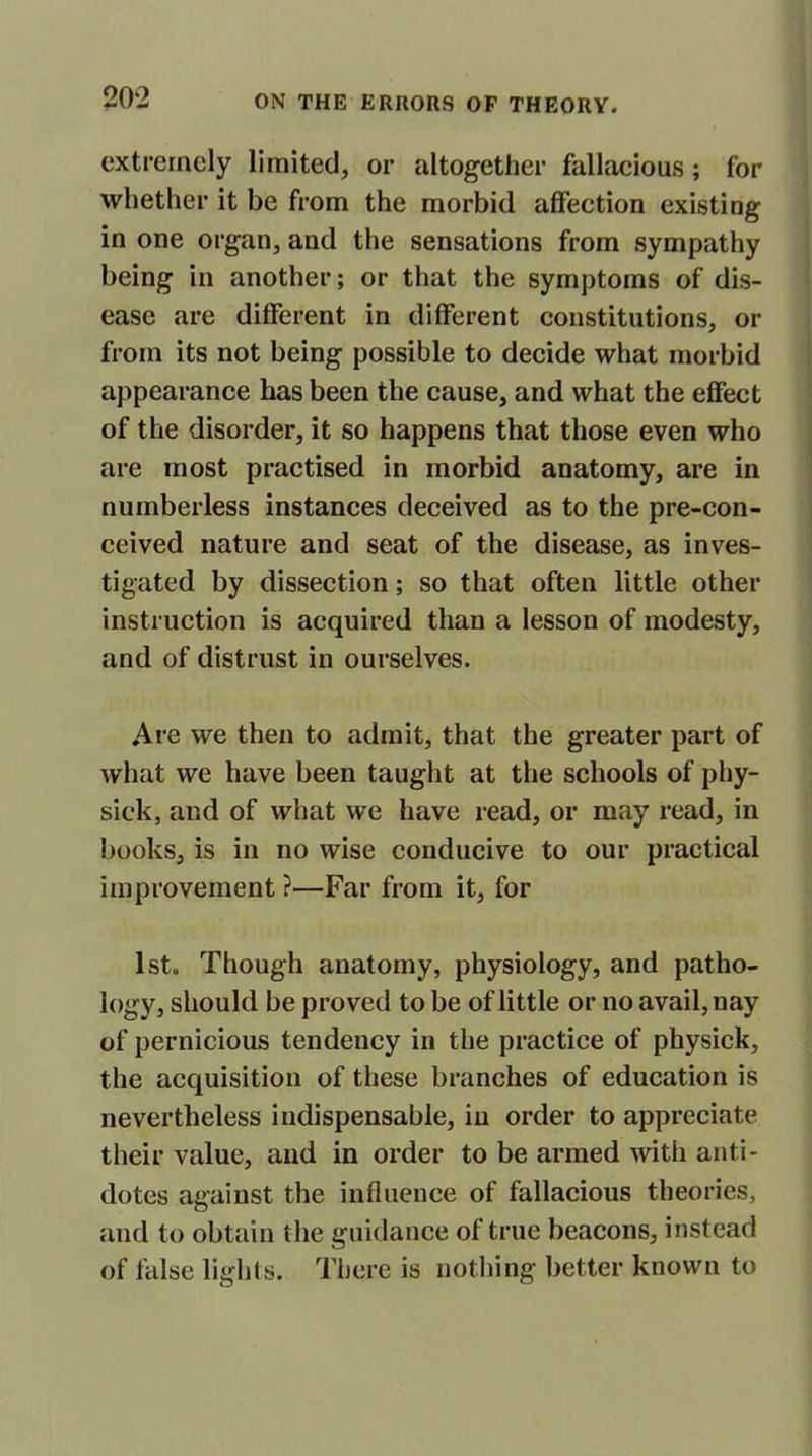 extremely limited, or altogether fallacious ; for whether it be from the morbid affection existing in one organ, and the sensations from sympathy being in another; or that the symptoms of dis- ease are different in different constitutions, or from its not being possible to decide what morbid appearance has been the cause, and what the effect of the disorder, it so happens that those even who are most practised in morbid anatomy, are in numberless instances deceived as to the pre-con- ceived nature and seat of the disease, as inves- tigated by dissection; so that often little other instruction is acquired than a lesson of modesty, and of distrust in ourselves. Are we then to admit, that the greater part of what we have been taught at the schools of phy- sick, and of what we have read, or may read, in books, is in no wise conducive to our practical improvement ?—Far from it, for 1st. Though anatomy, physiology, and patho- iogy, should be proved to be of little or no avail, nay of pernicious tendency in the practice of physick, the acquisition of these branches of education is nevertheless indispensable, in order to appreciate their value, and in order to be armed with anti- dotes against the influence of fallacious theories, and to obtain the guidance of true beacons, instead of false lights. There is nothing better known to