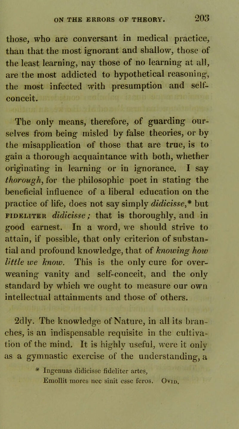 those, who are conversant in medical practice, than that the most ignorant and shallow, those of the least learning, nay those of no learning at all, are the most addicted to hypothetical reasoning, the most infected with presumption and sell- conceit. The only means, therefore, of guarding our- selves from being misled by false theories, or by the misapplication of those that are true, is to gain a thorough acquaintance with both, whether originating in learning or in ignorance. I say thorough, for the philosophic poet in stating the beneficial influence of a liberal education on the practice of life, does not say simply didicisse * but fideliter didicisse; that is thoroughly, and in good earnest. In a word, we should strive to attain, if possible, that only criterion of substan- tial and profound knowledge, that of knowing how little we know. This is the only cure for over- weaning vanity and self-conceit, and the only standard by which we ought to measure our own intellectual attainments and those of others. 2dly. The knowledge of Nature, in all its bran- ches, is an indispensable requisite in the cultiva- tion of the mind. It is highly useful, were it only as a gymnastic exercise of the understanding, a * Ingenuas didicisse fideliter artes, Emollit mores nee sinit esse feros. Ovid.