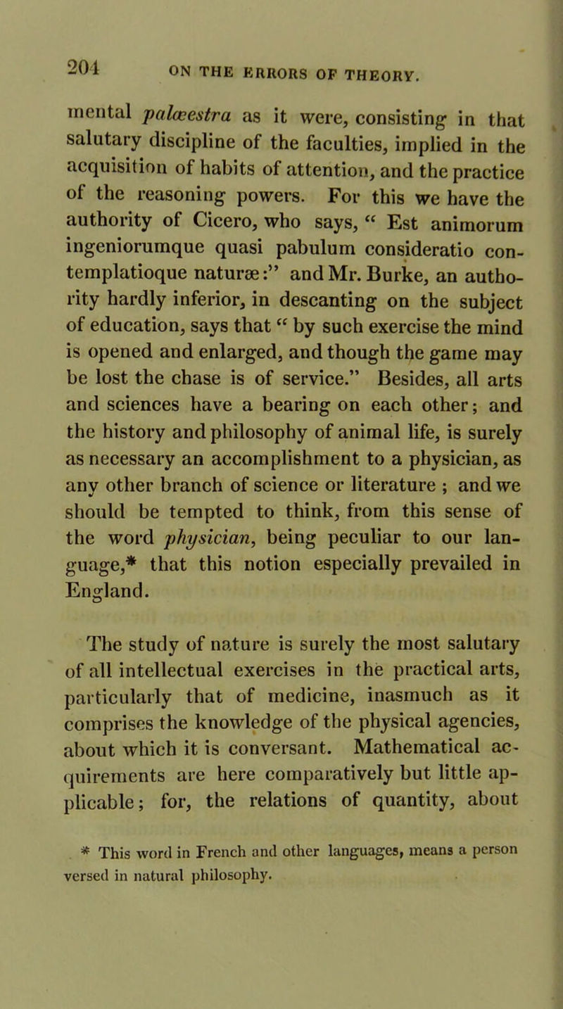 201 mental palacestra as it were, consisting in that salutary discipline of the faculties, implied in the acquisition of habits of attention, and the practice of the reasoning powers. For this we have the authority of Cicero, who says, “ Est animorum ingeniorumque quasi pabulum consideratio con- templatioque naturaeand Mr. Burke, an autho- rity hardly inferior, in descanting on the subject of education, says that “ by such exercise the mind is opened and enlarged, and though the game may be lost the chase is of service.” Besides, all arts and sciences have a bearing on each other; and the history and philosophy of animal life, is surely as necessary an accomplishment to a physician, as anv other branch of science or literature ; and we should be tempted to think, from this sense of the word physician, being peculiar to our lan- guage,* that this notion especially prevailed in England. The study of nature is surely the most salutary of all intellectual exercises in the practical arts, particularly that of medicine, inasmuch as it comprises the knowledge of the physical agencies, about which it is conversant. Mathematical ac- quirements are here comparatively but little ap- plicable ; for, the relations of quantity, about * This word in French and other languages, means a person versed in natural philosophy.