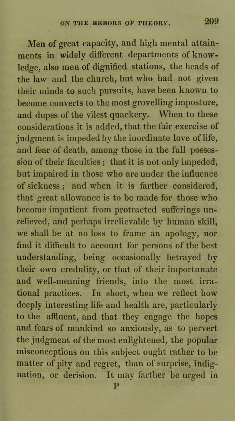 Men of great capacity, and high mental attain- ments in widely different departments of know- ledge, also men of dignified stations, the heads of the law and the church, but who had not given their minds to such pursuits, have been known to become converts to the most grovelling imposture, and dupes of the vilest quackery. When to these considerations it is added, that the fair exercise of judgment is impeded by the inordinate love of life, and fear of death, among those in the full posses- sion of their faculties ; that it is not only impeded, but impaired in those who are under the influence of sickness ; and when it is farther considered, that great allowance is to be made for those who become impatient from protracted sufferings un- relieved, and perhaps irrelievable by human skill, we shall be at no loss to frame an apology, nor find it difficult to account for persons of the best understanding, being occasionally betrayed by their own credulity, or that of their importunate and well-meaning friends, into the most irra- tional practices. In short, when we reflect how deeply interesting life and health are, particularly to the affluent, and that they engage the hopes and fears of mankind so anxiously, as to pervert the judgment of the most enlightened, the popular misconceptions on this subject ought rather to be matter of pity and regret, than of surprise, indig- nation, or derision. It may farther be urged in P