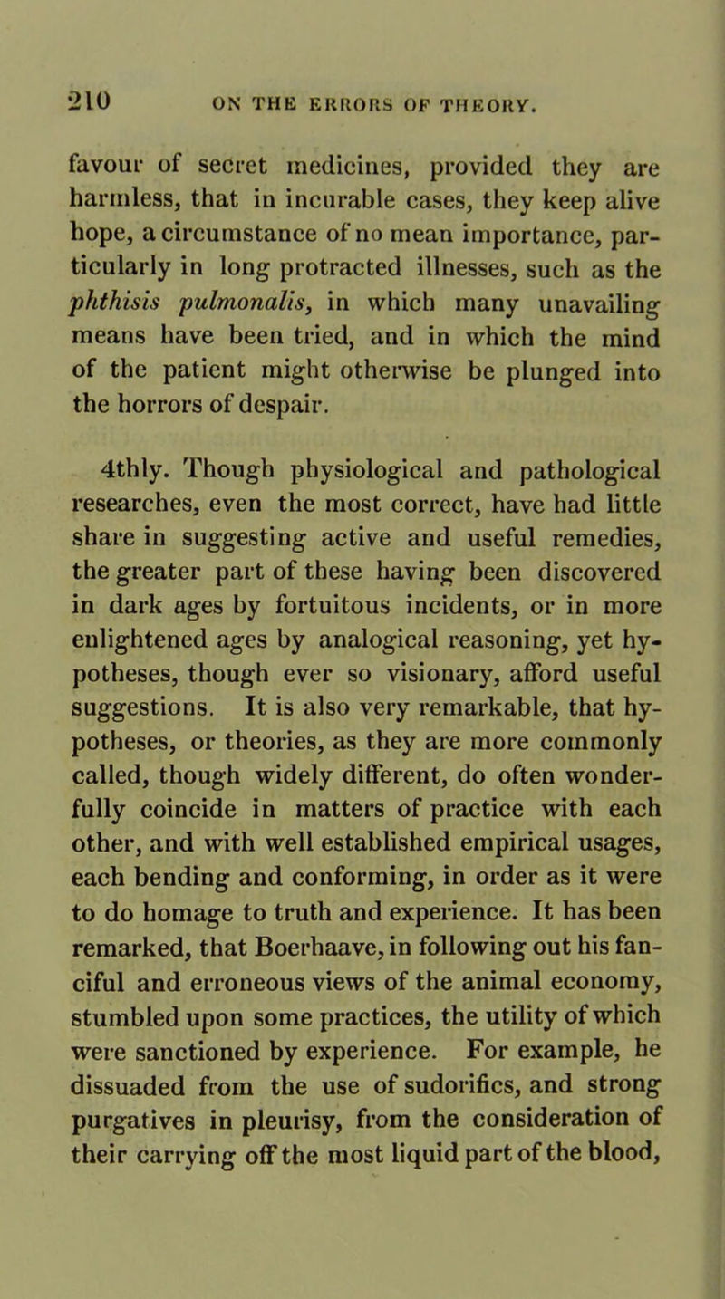 favour of secret medicines, provided they are harmless, that in incurable cases, they keep alive hope, a circumstance of no mean importance, par- ticularly in long protracted illnesses, such as the phthisis pulmonalis, in which many unavailing means have been tried, and in which the mind of the patient might otherwise be plunged into the horrors of despair. 4thly. Though physiological and pathological researches, even the most correct, have had little share in suggesting active and useful remedies, the greater part of these having been discovered in dark ages by fortuitous incidents, or in more enlightened ages by analogical reasoning, yet hy- potheses, though ever so visionary, afford useful suggestions. It is also very remarkable, that hy- potheses, or theories, as they are more commonly called, though widely different, do often wonder- fully coincide in matters of practice with each other, and with well established empirical usages, each bending and conforming, in order as it were to do homage to truth and experience. It has been remarked, that Boerhaave, in following out his fan- ciful and erroneous views of the animal economy, stumbled upon some practices, the utility of which were sanctioned by experience. For example, he dissuaded from the use of sudorifics, and strong purgatives in pleurisy, from the consideration of their carrying off the most liquid part of the blood,