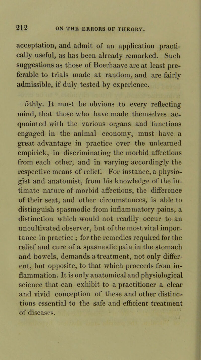 acceptation, and admit of an application practi- cally useful, as has been already remarked. Such suggestions as those of Boerhaave are at least pre- ferable to trials made at random, and are fairly admissible, if duly tested by experience. 5thly. It must be obvious to every reflecting mind, that those who have made themselves ac- quainted with the various organs and functions engaged in the animal economy, must have a great advantage in practice over the unlearned empirick, in discriminating the morbid affections from each other, and in varying accordingly the respective means of relief. For instance, a physio- gist and anatomist, from his knowledge of the in- timate nature of morbid affections, the difference of their seat, and other circumstances, is able to distinguish spasmodic from inflammatory pains, a distinction which would not readily occur to an uncultivated observer, but of the most vital impor- tance in practice ; for the remedies required for the relief and cure of a spasmodic pain in the stomach and bowels, demands a treatment, not only differ- ent, but opposite, to that which proceeds from in- flammation. It is only anatomical and physiological science that can exhibit to a practitioner a clear and vivid conception of these and other distinc- tions essential to the safe and efficient treatment of diseases.