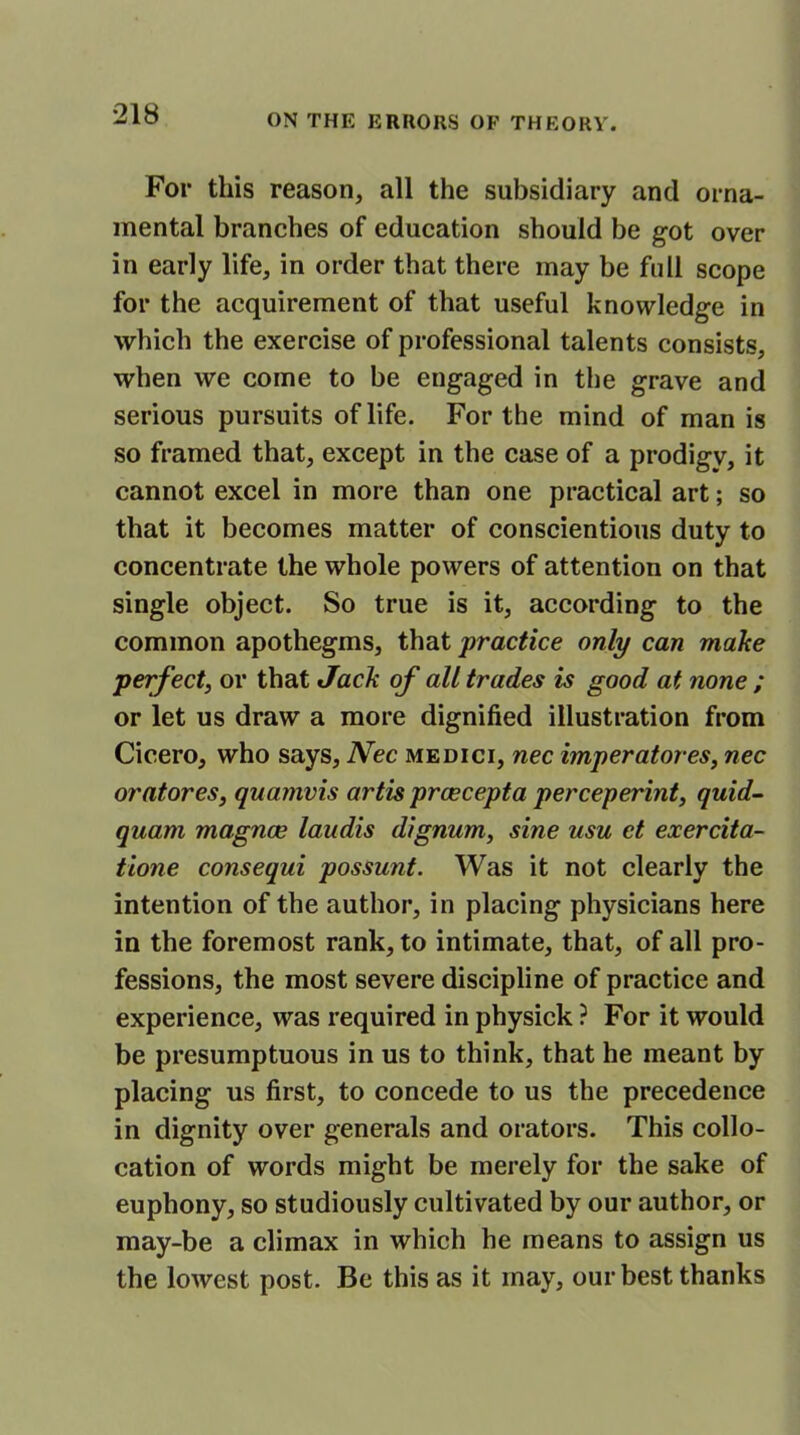 For this reason, all the subsidiary and orna- mental branches of education should be got over in early life, in order that there may be full scope for the acquirement of that useful knowledge in which the exercise of professional talents consists, when we come to be engaged in the grave and serious pursuits of life. For the mind of man is so framed that, except in the case of a prodigy, it cannot excel in more than one practical art; so that it becomes matter of conscientious duty to concentrate the whole powers of attention on that single object. So true is it, according to the common apothegms, that practice only can make perfect, or that Jack of all trades is good at none ; or let us draw a more dignified illustration from Cicero, who says, Nec medici, nec imperatores, nec oratores, quamvis artis prcecepta perceperint, quid- quam magnce laudis dignum, sine usu et exercita- tione consequi possunt. Was it not clearly the intention of the author, in placing physicians here in the foremost rank, to intimate, that, of all pro- fessions, the most severe discipline of practice and experience, was required in physick ? For it would be presumptuous in us to think, that he meant by placing us first, to concede to us the precedence in dignity over generals and orators. This collo- cation of words might be merely for the sake of euphony, so studiously cultivated by our author, or may-be a climax in which he means to assign us the lowest post. Be this as it may, our best thanks