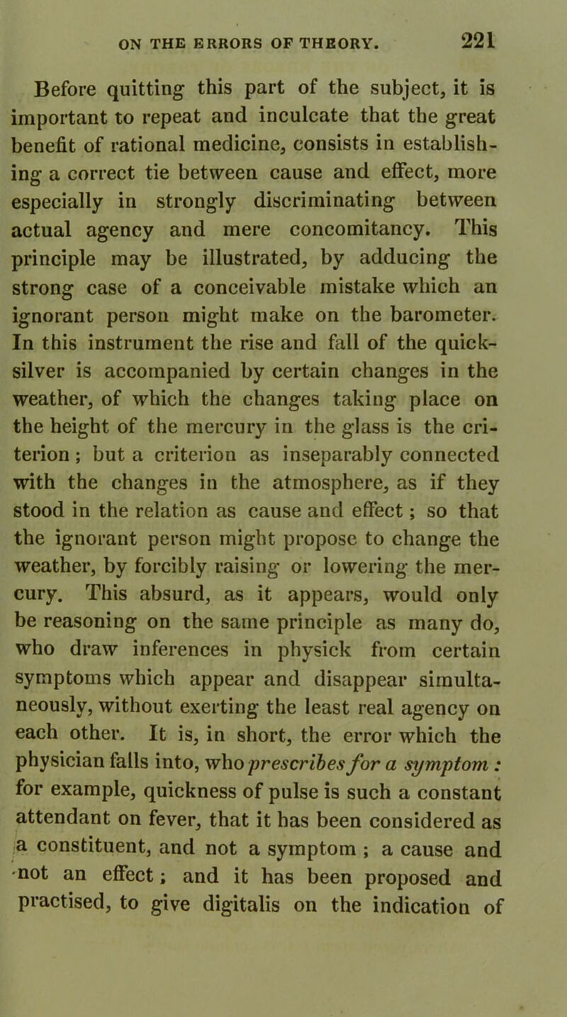 Before quitting this part of the subject, it is important to repeat and inculcate that the great benefit of rational medicine, consists in establish- ing a correct tie between cause and effect, more especially in strongly discriminating between actual agency and mere concomitancy. This principle may be illustrated, by adducing the strong case of a conceivable mistake which an ignorant person might make on the barometer. In this instrument the rise and fall of the quick- silver is accompanied by certain changes in the weather, of which the changes taking place on the height of the mercury in the glass is the cri- terion ; but a criterion as inseparably connected with the changes in the atmosphere, as if they stood in the relation as cause and effect; so that the ignorant person might propose to change the weather, by forcibly raising or lowering the mer- cury. This absurd, as it appears, would only be reasoning on the same principle as many do, who draw inferences in physick from certain symptoms which appear and disappear simulta- neously, without exerting the least real agency on each other. It is, in short, the error which the physician falls into, who ‘prescribes for a symptom: for example, quickness of pulse is such a constant attendant on fever, that it has been considered as a constituent, and not a symptom ; a cause and •not an effect; and it has been proposed and practised, to give digitalis on the indication of