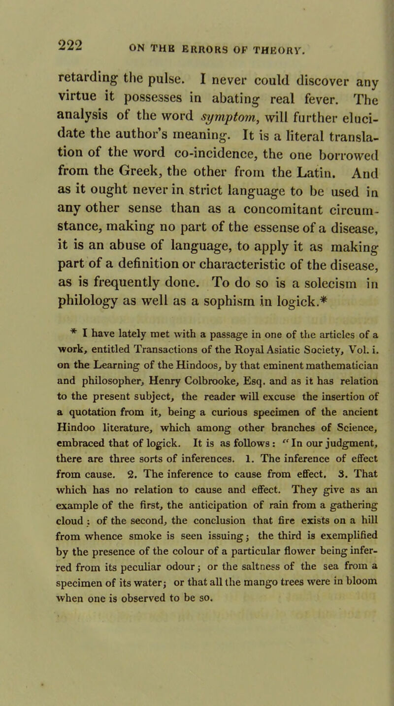 retarding the pulse. I never could discover any virtue it possesses in abating real fever. The analysis of the word symptom, will further eluci- date the author’s meaning. It is a literal transla- tion of the word co-incidence, the one borrowed from the Greek, the other from the Latin. And as it ought never in strict language to be used in any other sense than as a concomitant circum- stance, making no part of the essense of a disease, it is an abuse of language, to apply it as making part of a definition or characteristic of the disease, as is frequently done. To do so is a solecism in philology as well as a sophism in logick * * I have lately met with a passage in one of the articles of a work, entitled Transactions of the Royal Asiatic Society, Vol. i. on the Learning of the Hindoos, by that eminent mathematician and philosopher, Henry Colbrooke, Esq. and as it has relation to the present subject, the reader will excuse the insertion of a quotation from it, being a curious specimen of the ancient Hindoo literature, which among other branches of Science, embraced that of logick. It is as follows: “ In our judgment, there are three sorts of inferences. 1. The inference of effect from cause. 2. The inference to cause from effect. 3. That which has no relation to cause and effect. They give as an example of the first, the anticipation of rain from a gathering cloud : of the second, the conclusion that fire exists on a hill from whence smoke is seen issuing; the third is exemplified by the presence of the colour of a particular flower being infer- red from its peculiar odour; or the saltness of the sea from a specimen of its water; or that all the mango trees were in bloom when one is observed to be so.