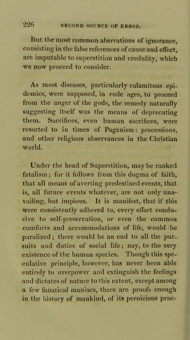 22 G But the most common aberrations of ignorance, consisting in the false references of cause and effect, are imputable to superstition and credulity, which we now proceed to consider. As most diseases, particularly calamitous epi- demics, were supposed, in rude ages, to proceed from the anger of the gods, the remedy naturally suggesting itself was the means of deprecating them. Sacrifices, even human sacrifices, were resorted to in times of Paganism: processions, and other religious observances in the Christian world. Under the head of Superstition, may be ranked fatalism ; for it follows from this dogma of faith, that all means of averting predestined events, that is, all future events whatever, are not only una- vailing, but impious. It is manifest, that if this were consistently adhered to, every effort condu- cive to self-preservation, or even the common comforts and accommodations of life, would be paralized ; there would be an end to all the pur- suits and duties of social life; nay, to the very existence of the human species. Though this spe- culative principle, however, has never been able entirely to overpower and extinguish the feelings and dictates of nature to this extent, except among a few fanatical maniacs, there are proofs enough in the history of mankind, of its pernicious prac-