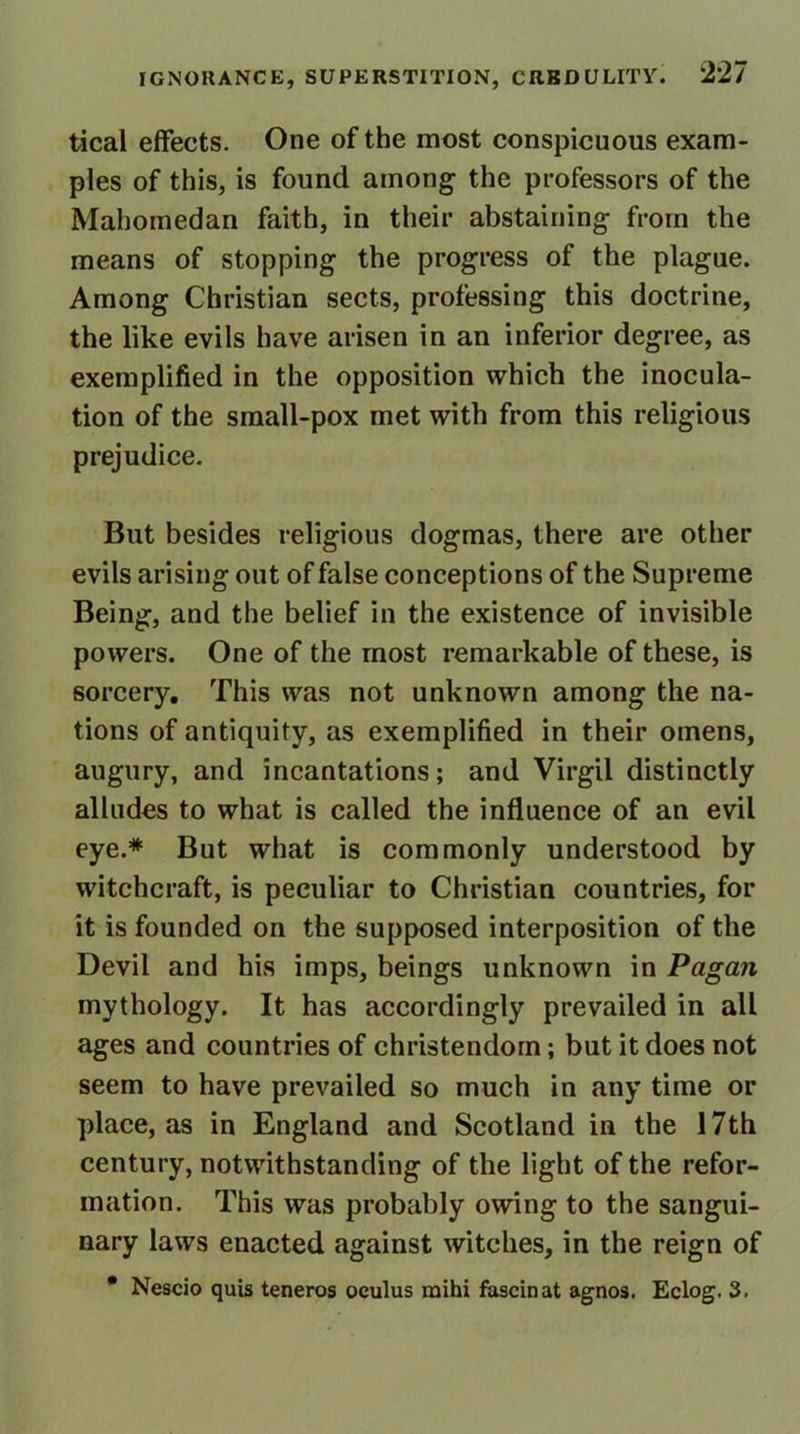 tical effects. One of the most conspicuous exam- ples of this, is found among the professors of the Mahomedan faith, in their abstaining from the means of stopping the progress of the plague. Among Christian sects, professing this doctrine, the like evils have arisen in an inferior degree, as exemplified in the opposition which the inocula- tion of the small-pox met with from this religious prejudice. But besides religious dogmas, there are other evils arising out of false conceptions of the Supreme Being, and the belief in the existence of invisible powers. One of the most remarkable of these, is sorcery. This was not unknown among the na- tions of antiquity, as exemplified in their omens, augury, and incantations; and Virgil distinctly alludes to what is called the influence of an evil eye.* But what is commonly understood by witchcraft, is peculiar to Christian countries, for it is founded on the supposed interposition of the Devil and his imps, beings unknown in Pagan mythology. It has accordingly prevailed in all ages and countries of Christendom; but it does not seem to have prevailed so much in any time or place, as in England and Scotland in the 17th century, notwithstanding of the light of the refor- mation. This was probably owing to the sangui- nary laws enacted against witches, in the reign of * Nescio quis teneros oculus mihi fascinat agnos. Eclog. 3.