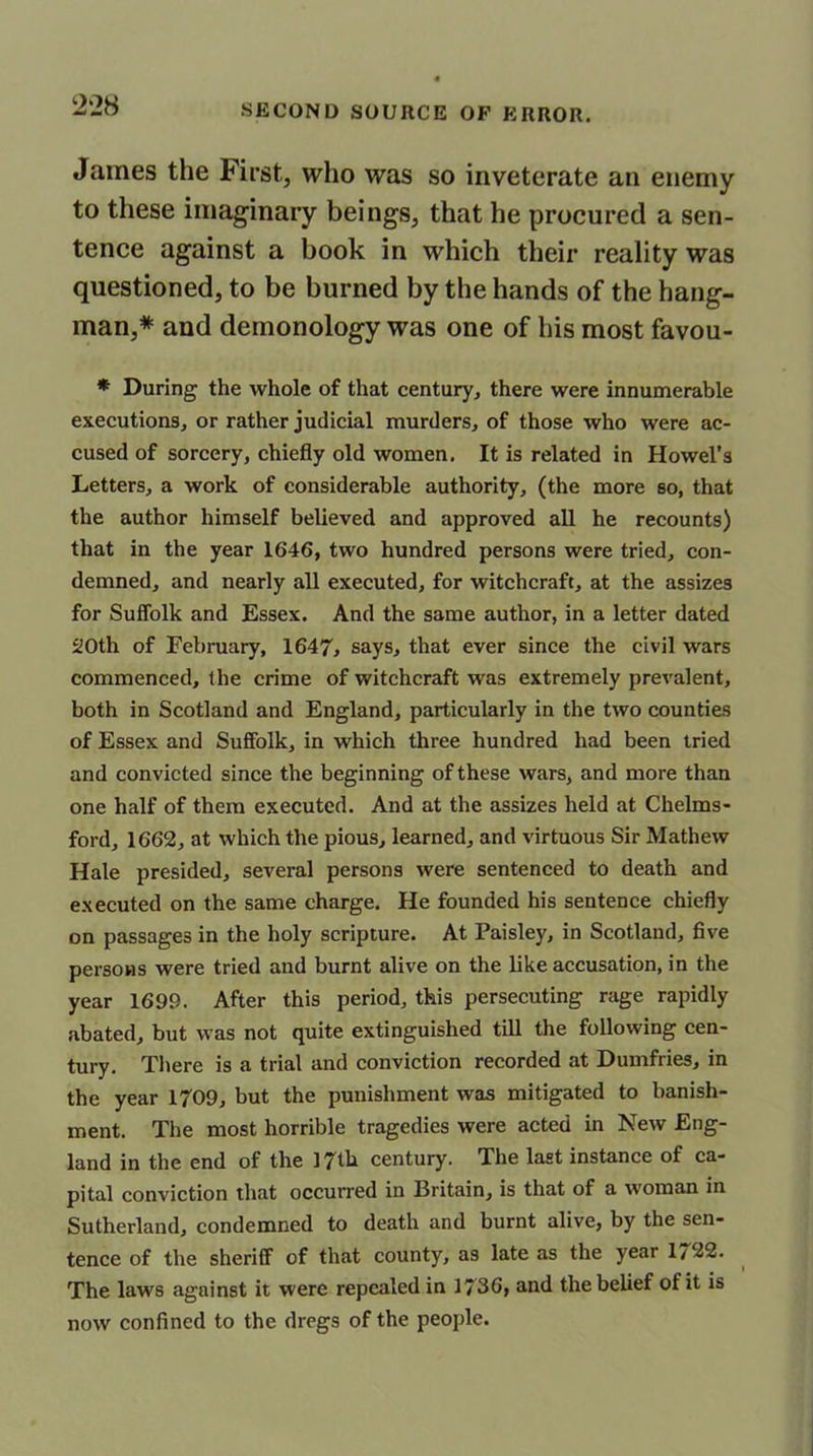 James the First, who was so inveterate an enemy to these imaginary beings, that he procured a sen- tence against a book in which their reality was questioned, to be burned by the hands of the hang- man,* and demonology was one of his most favou- * During the whole of that century, there were innumerable executions, or rather judicial murders, of those who were ac- cused of sorcery, chiefly old women, It is related in Howel’s Letters, a work of considerable authority, (the more so, that the author himself believed and approved all he recounts) that in the year 1646, two hundred persons were tried, con- demned, and nearly all executed, for witchcraft, at the assizes for Suffolk and Essex. And the same author, in a letter dated 20th of February, 1647, says, that ever since the civil wars commenced, the crime of witchcraft was extremely prevalent, both in Scotland and England, particularly in the two counties of Essex and Suffolk, in which three hundred had been tried and convicted since the beginning of these wars, and more than one half of them executed. And at the assizes held at Chelms- ford, 1662, at which the pious, learned, and virtuous Sir Mathew Hale presided, several persons were sentenced to death and executed on the same charge. He founded his sentence chiefly on passages in the holy scripture. At Paisley, in Scotland, five persons were tried and burnt alive on the like accusation, in the year 1699. After this period, this persecuting rage rapidly abated, but was not quite extinguished till the following cen- tury. There is a trial and conviction recorded at Dumfries, in the year 1709, but the punishment was mitigated to banish- ment. The most horrible tragedies were acted in New Eng- land in the end of the 17th century. The last instance of ca- pital conviction that occurred in Eritain, is that of a woman in Sutherland, condemned to death and burnt alive, by the sen- tence of the sheriff of that county, as late as the year 1722. The laws against it were repealed in 1736, and the belief ot it is now confined to the dregs of the people.