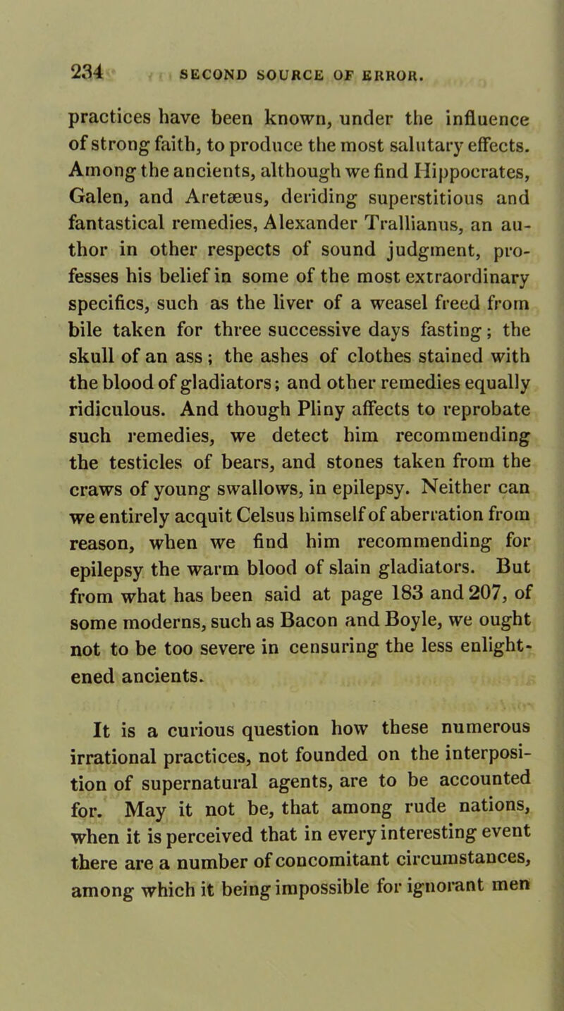 practices have been known, under the influence of strong faith, to produce the most salutary effects. Among the ancients, although we find Hippocrates, Galen, and Aretseus, deriding superstitious and fantastical remedies, Alexander Trallianus, an au- thor in other respects of sound judgment, pro- fesses his belief in some of the most extraordinary specifics, such as the liver of a weasel freed from bile taken for three successive days fasting; the skull of an ass ; the ashes of clothes stained with the blood of gladiators; and other remedies equally ridiculous. And though Pliny affects to reprobate such remedies, we detect him recommending the testicles of bears, and stones taken from the craws of young swallows, in epilepsy. Neither can we entirely acquit Celsus himself of aberration from reason, when we find him recommending for epilepsy the warm blood of slain gladiators. But from what has been said at page 183 and 207, of some moderns, such as Bacon and Boyle, we ought not to be too severe in censuring the less enlight- ened ancients. It is a curious question how these numerous irrational practices, not founded on the interposi- tion of supernatural agents, are to be accounted for. May it not be, that among rude nations, when it is perceived that in every interesting event there are a number of concomitant circumstances, among which it being impossible for ignorant men