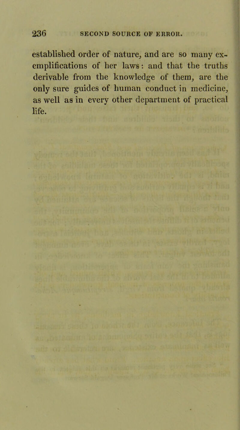 established order of nature, and are so many ex- emplifications of her laws: and that the truths derivable from the knowledge of them, are the only sure guides of human conduct in medicine, as well as in every other department of practical life.