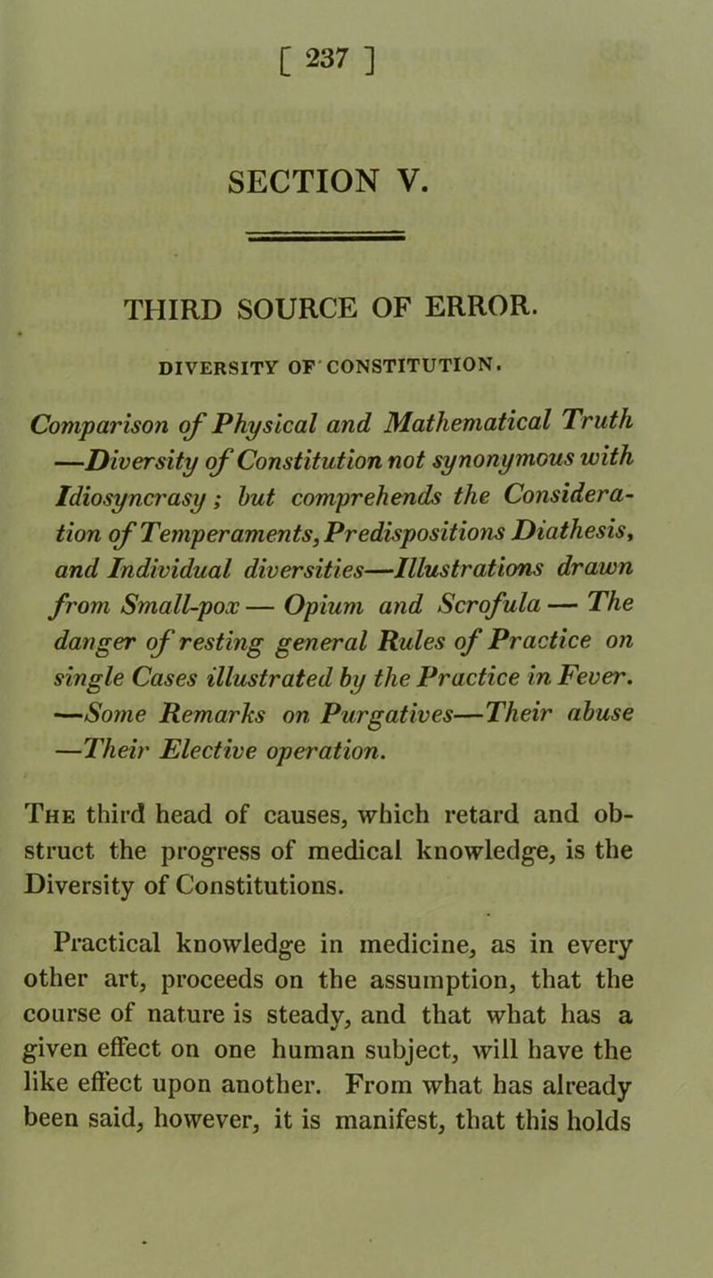 SECTION V. THIRD SOURCE OF ERROR. DIVERSITY OF CONSTITUTION. Comparison of Physical and Mathematical Truth —Diversity of Constitution not synonymous with Idiosyncrasy; but comprehends the Considera- tion of Temperaments, Predispositions Diathesis, and Individual diversities—Illustrations drawn from Small-pox — Opium and Scrofula — The danger of resting general Rules of Practice on single Cases illustrated by the Practice in Fever. —Sojne Remarks on Purgatives—Their abuse —Their Elective operation. The third head of causes, which retard and ob- struct the progress of medical knowledge, is the Diversity of Constitutions. Practical knowledge in medicine, as in every other art, proceeds on the assumption, that the course of nature is steadv, and that what has a given effect on one human subject, will have the like effect upon another. From what has already been said, however, it is manifest, that this holds