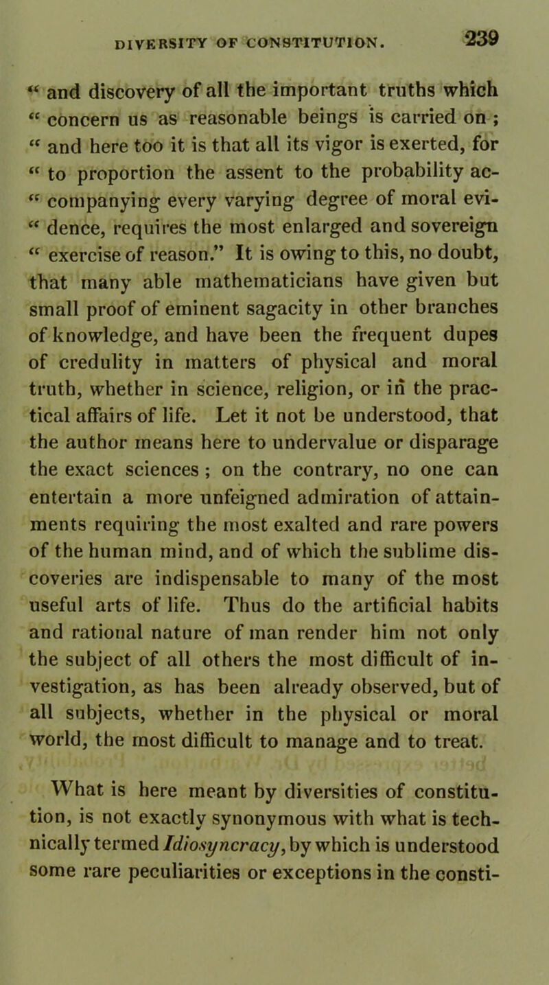 « and discovery of all the important truths which “ concern us as reasonable beings is carried on ; “ and here too it is that all its vigor is exerted, for “ to proportion the assent to the probability ac- <c companying every varying degree of moral evi- “ dence, requires the most enlarged and sovereign “ exercise of reason.” It is owing to this, no doubt, that many able mathematicians have given but small proof of eminent sagacity in other branches of knowledge, and have been the frequent dupes of credulity in matters of physical and moral truth, whether in science, religion, or in the prac- tical affairs of life. Let it not be understood, that the author means here to undervalue or disparage the exact sciences ; on the contrary, no one can entertain a more unfeigned admiration of attain- ments requiring the most exalted and rare powers of the human mind, and of which the sublime dis- coveries are indispensable to many of the most useful arts of life. Thus do the artificial habits and rational nature of man render him not only the subject of all others the most difficult of in- vestigation, as has been already observed, but of all subjects, whether in the physical or moral world, the most difficult to manage and to treat. What is here meant by diversities of constitu- tion, is not exactly synonymous with what is tech- nically termed Idiosyncracy, by which is understood some rare peculiarities or exceptions in the consti-