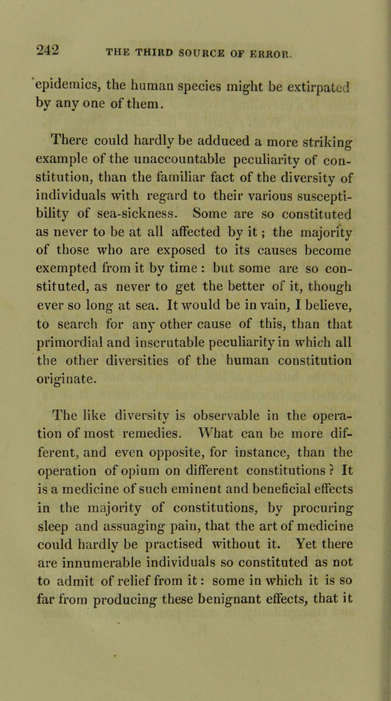 epidemics, the human species might be extirpated by any one of them. There could hardly be adduced a more striking example of the unaccountable peculiarity of con- stitution, than the familiar fact of the diversity of individuals with regard to their various suscepti- bility of sea-sickness. Some are so constituted as never to be at all affected by it; the majority of those who are exposed to its causes become exempted from it by time : but some are so con- stituted, as never to get the better of it, though ever so long at sea. It would be in vain, I believe, to search for any other cause of this, than that primordial and inscrutable peculiarity in which all the other diversities of the human constitution originate. The like diversity is observable in the opera- tion of most remedies. What can be more dif- ferent, and even opposite, for instance, than the operation of opium on different constitutions ? It is a medicine of such eminent and beneficial effects in the majority of constitutions, by procuring sleep and assuaging pain, that the art of medicine could hardly be practised without it. Yet there are innumerable individuals so constituted as not to admit of relief from it: some in which it is so far from producing these benignant effects, that it