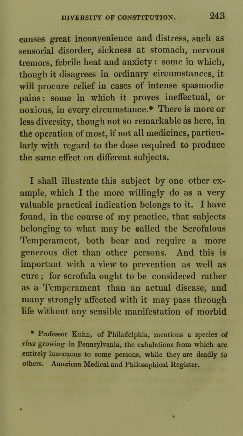 causes great inconvenience and distress, such as sensorial disorder, sickness at stomach, nervous tremors, febrile heat and anxiety: some in which, though it disagrees in ordinary circumstances, it will procure relief in cases of intense spasmodic pains: some in which it proves ineffectual, or noxious, in every circumstance.* There is more or less diversity, though not so remarkable as here, in the operation of most, if not all medicines, particu- larly with regard to the dose required to produce the same effect on different subjects. I shall illustrate this subject by one other ex- ample, which I the more willingly do as a very valuable practical indication belongs to it. I have found, in the course of my practice, that subjects belonging to what may be ealled the Scrofulous Temperament, both bear and require a more generous diet than other persons. And this is important with a view to prevention as well as cure; for scrofula ought to be considered rather as a Temperament than an actual disease, and many strongly affected with it may pass through life without any sensible manifestation of morbid * Professor Kuhn, of Philadelphia, mentions a species of thus growing in Pennsylvania, the exhalations from which are entirely innocuous to some persons, while they are deadly to others. American Medical and Philosophical Register.