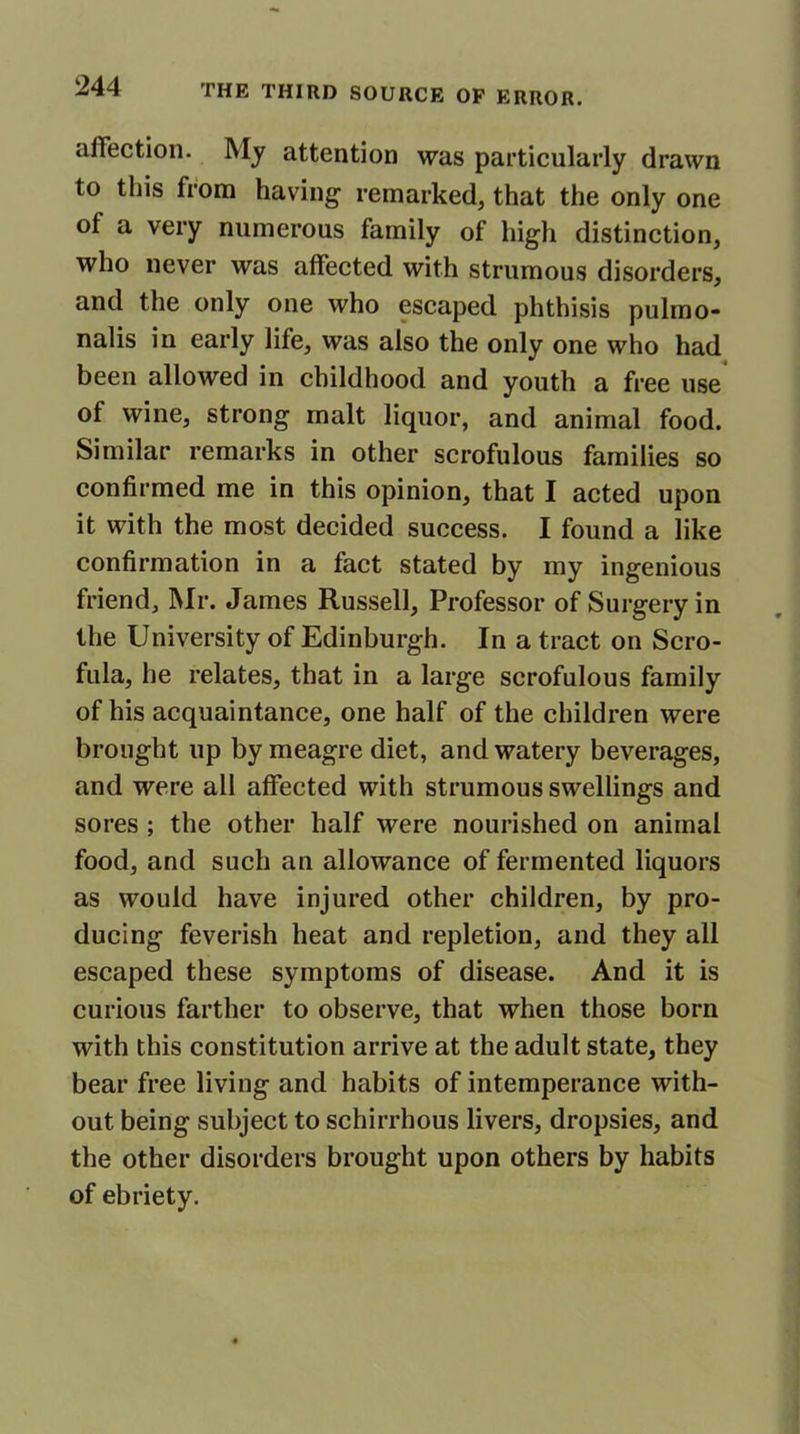 affection. My attention was particularly drawn to this from having remarked, that the only one ol a very numerous family of high distinction, who never was affected with strumous disorders, and the only one who escaped phthisis pulmo- nalis in early life, was also the only one who had been allowed in childhood and youth a free use of wine, strong malt liquor, and animal food. Similar remarks in other scrofulous families so confirmed me in this opinion, that I acted upon it with the most decided success. I found a like confirmation in a fact stated by my ingenious friend, Mr. James Russell, Professor of Surgery in the University of Edinburgh. In a tract on Scro- fula, he relates, that in a large scrofulous family of his acquaintance, one half of the children were brought up by meagre diet, and watery beverages, and were all affected with strumous swellings and sores ; the other half were nourished on animal food, and such an allowance of fermented liquors as would have injured other children, by pro- ducing feverish heat and repletion, and they all escaped these symptoms of disease. And it is curious farther to observe, that when those born with this constitution arrive at the adult state, they bear free living and habits of intemperance with- out being subject to schirrhous livers, dropsies, and the other disorders brought upon others by habits of ebriety.