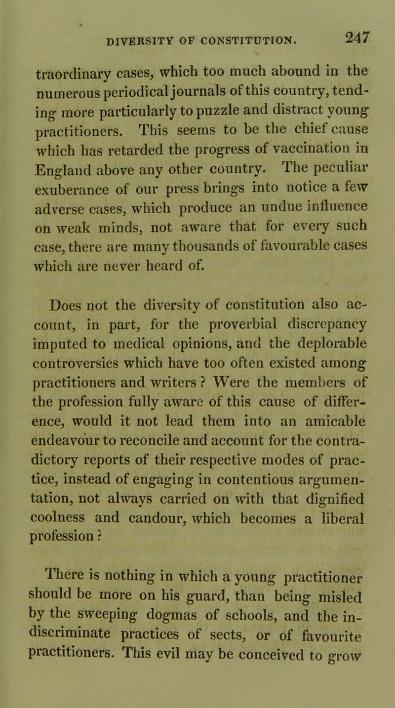 traordinary cases, which too much abound in the numerous periodical journals of this country, tend- ing more particularly to puzzle and distract young practitioners. This seems to be the chief cause which has retarded the progress of vaccination in England above any other country. The peculiar exuberance of our press brings into notice a few adverse cases, which produce an undue influence on weak minds, not aware that for every such case, there are many thousands of favourable cases which are never heard of. Does not the diversity of constitution also ac- count, in part, for the proverbial discrepancy imputed to medical opinions, and the deplorable controversies which have too often existed among practitioners and writers ? Were the members of the profession fully aware of this cause of differ- ence, would it not lead them into an amicable endeavour to reconcile and account for the contra- dictory reports of their respective modes of prac- tice, instead of engaging in contentious argumen- tation, not always carried on with that dignified coolness and candour, which becomes a liberal profession ? There is nothing in which a young practitioner should be more on his guard, than being misled by the sweeping dogmas of schools, and the in- discriminate practices of sects, or of favourite practitioners. This evil may be conceived to grow