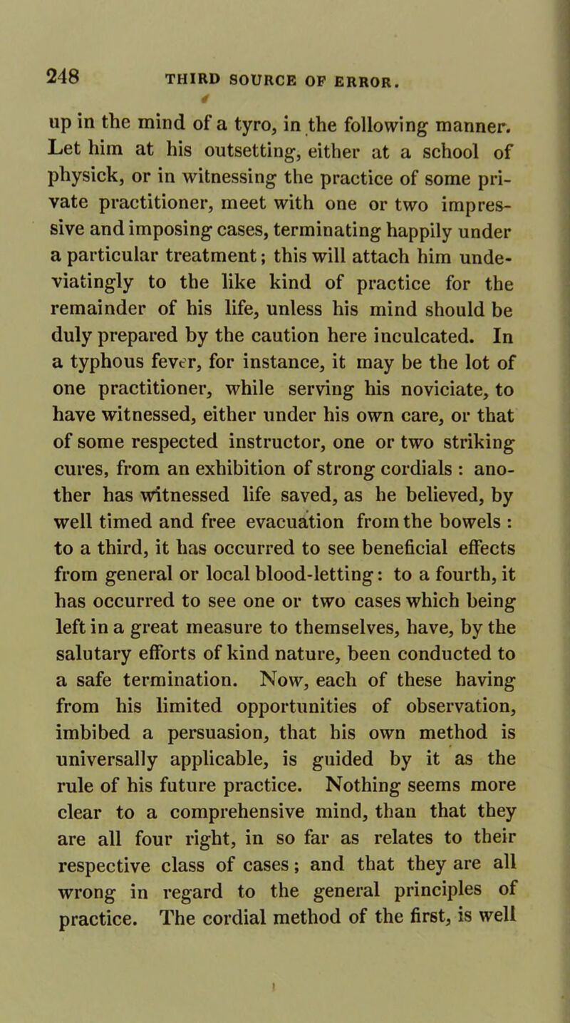 up in the mind of a tyro, in the following manner. Let him at his outsetting, either at a school of physick, or in witnessing the practice of some pri- vate practitioner, meet with one or two impres- sive and imposing cases, terminating happily under a particular treatment; this will attach him unde- viatingly to the like kind of practice for the remainder of his life, unless his mind should be duly prepared by the caution here inculcated. In a typhous fever, for instance, it may be the lot of one practitioner, while serving his noviciate, to have witnessed, either under his own care, or that of some respected instructor, one or two striking cures, from an exhibition of strong cordials : ano- ther has witnessed life saved, as he believed, by well timed and free evacuation from the bowels : to a third, it has occurred to see beneficial effects from general or local blood-letting: to a fourth, it has occurred to see one or two cases which being left in a great measure to themselves, have, by the salutary efforts of kind nature, been conducted to a safe termination. Now, each of these having from his limited opportunities of observation, imbibed a persuasion, that his own method is universally applicable, is guided by it as the rule of his future practice. Nothing seems more clear to a comprehensive mind, than that they are all four right, in so far as relates to their respective class of cases; and that they are all wrong in regard to the general principles of practice. The cordial method of the first, is well