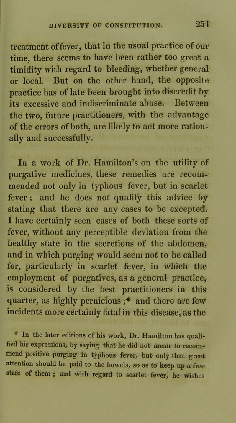 treatment of fever, that in the usual practice of our time, there seems to have been rather too great a timidity with regard to bleeding, whether general or local. But on the other hand, the opposite practice has of late been brought into discredit by its excessive and indiscriminate abuse. Between the two, future practitioners, with the advantage of the errors of both, are likely to act more ration- ally and successfully. In a work of Dr. Hamilton’s on the utility of purgative medicines, these remedies are recom- mended not only in typhous fever, but in scarlet fever; and he does not qualify this advice by stating that there are any cases to be excepted. I have certainly seen cases of both these sorts of fever, without any perceptible deviation from the healthy state in the secretions of the abdomen, and in which purging would seem not to be called for, particularly in scarlet fever, in which the employment of purgatives, as a general practice, is considered by the best practitioners in this quarter, as highly pernicious ;* and there are few incidents more certainly fatal in this disease, as the * In the later editions of his work. Dr. Hamilton has quali- fied his expressions, by saying that he did not mean to recom- mend positive purging in typhous fever, but only that great attention should be paid to the bowels, so as to keep up a free state of them; and with regard to scarlet fever, he wishes