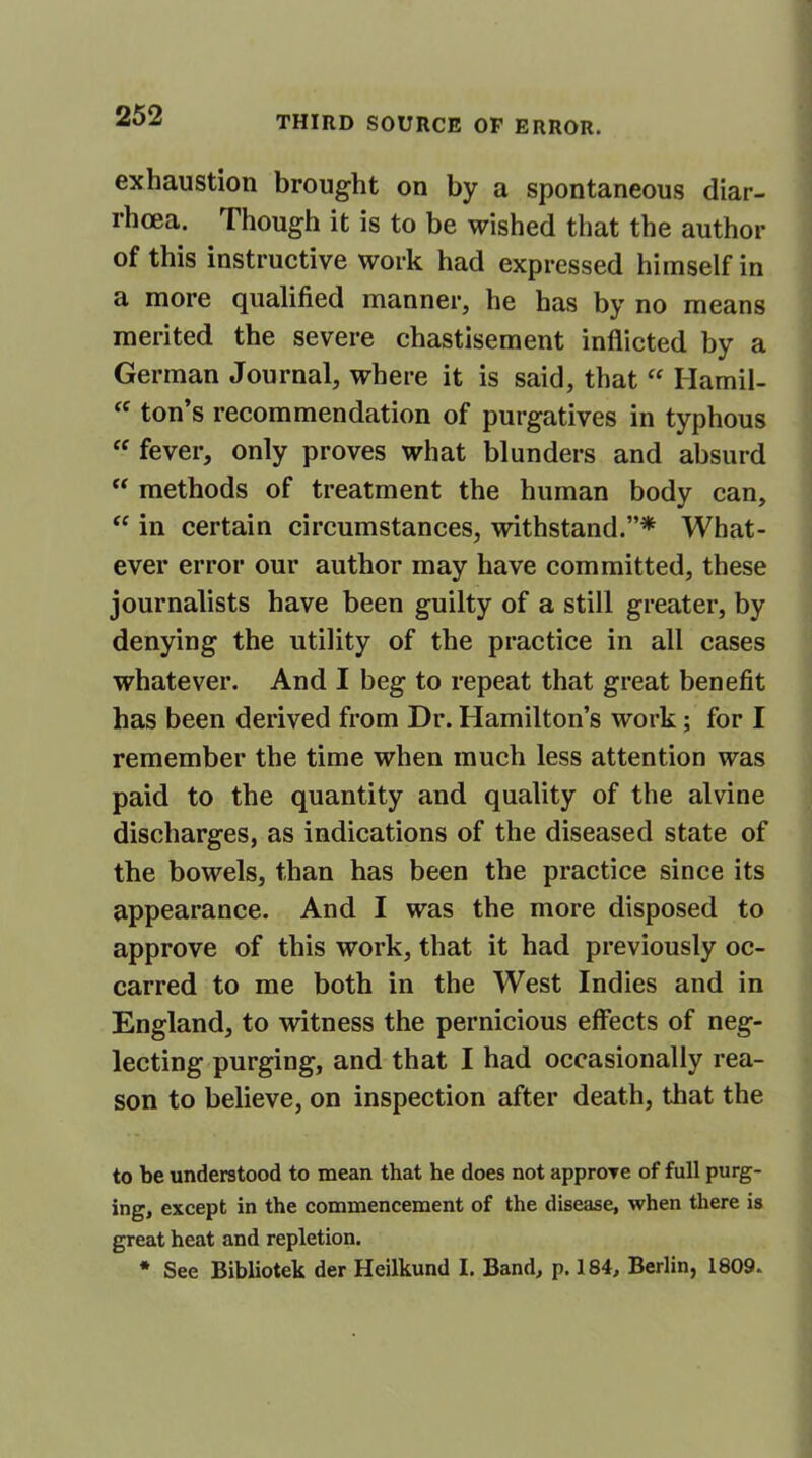 exhaustion brought on by a spontaneous diar- rhoea. Though it is to be wished that the author of this instructive work had expressed himself in a more qualified manner, he has by no means merited the severe chastisement inflicted by a German Journal, where it is said, that “ Hamil- ec ton’s recommendation of purgatives in typhous “ fever, only proves what blunders and absurd “ methods of treatment the human body can, “ in certain circumstances, withstand.”* What- ever error our author may have committed, these journalists have been guilty of a still greater, by denying the utility of the practice in all cases whatever. And I beg to repeat that great benefit has been derived from Dr. Hamilton’s work ; for I remember the time when much less attention was paid to the quantity and quality of the alvine discharges, as indications of the diseased state of the bowels, than has been the practice since its appearance. And I was the more disposed to approve of this work, that it had previously oc- carred to me both in the West Indies and in England, to witness the pernicious effects of neg- lecting purging, and that I had occasionally rea- son to believe, on inspection after death, that the to be understood to mean that he does not approve of full purg- ing, except in the commencement of the disease, when there is great heat and repletion. * See Bibliotek der Heilkund I. Band, p. 184, Berlin, 1809.