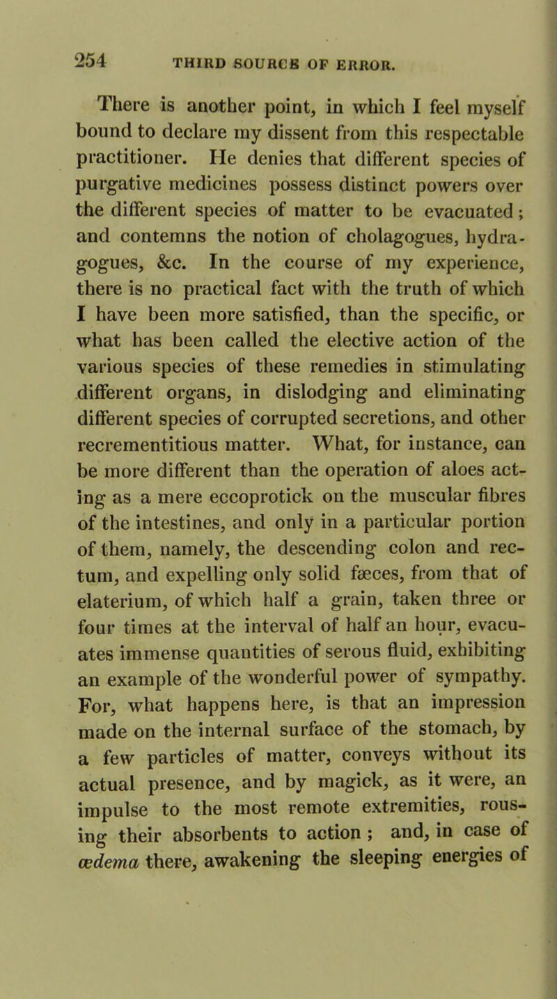 There is another point, in which I feel myself bound to declare my dissent from this respectable practitioner. He denies that different species of purgative medicines possess distinct powers over the different species of matter to be evacuated; and contemns the notion of cholagogues, hydra- gogues, See. In the course of my experience, there is no practical fact with the truth of which I have been more satisfied, than the specific, or what has been called the elective action of the various species of these remedies in stimulating different organs, in dislodging and eliminating different species of corrupted secretions, and other recrementitious matter. What, for instance, can be more different than the operation of aloes act- ing as a mere eccoprotick on the muscular fibres of the intestines, and only in a particular portion of them, namely, the descending colon and rec- tum, and expelling only solid fseces, from that of elaterium, of which half a grain, taken three or four times at the interval of half an hour, evacu- ates immense quantities of serous fluid, exhibiting an example of the wonderful power of sympathy. For, what happens here, is that an impression made on the internal surface of the stomach, by a few particles of matter, conveys without its actual presence, and by magick, as it were, an impulse to the most remote extremities, rous- ing their absorbents to action ; and, in case of oedema there, awakening the sleeping energies of