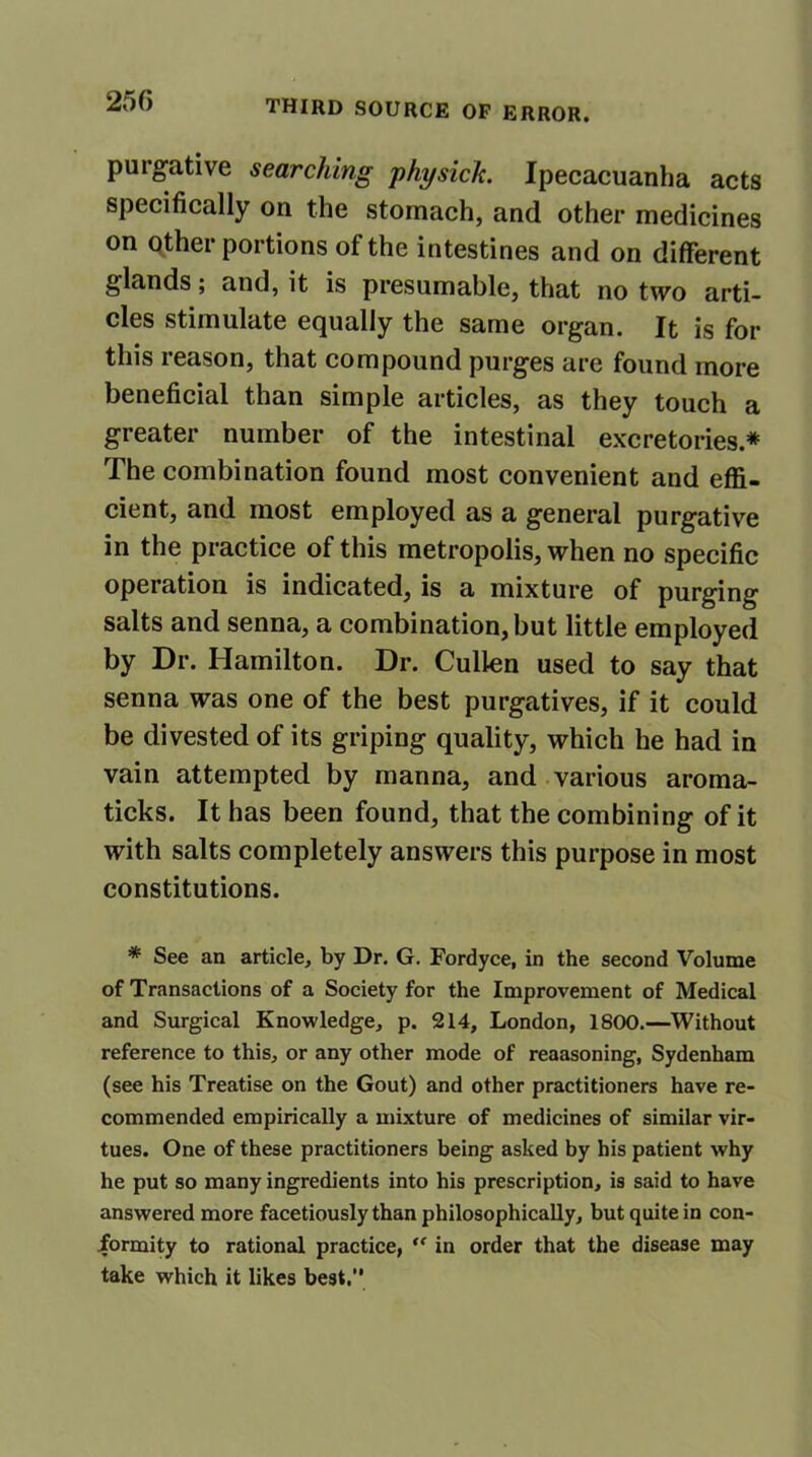 purgative searching physick. Ipecacuanha acts specifically on the stomach, and other medicines on other portions of the intestines and on different glands; and, it is presumable, that no two arti- cles stimulate equally the same organ. It is for this leason, that compound purges are found more beneficial than simple articles, as they touch a greater number of the intestinal excretories.* The combination found most convenient and effi- cient, and most employed as a general purgative in the practice of this metropolis, when no specific operation is indicated, is a mixture of purging salts and senna, a combination, but little employed by Dr. Hamilton. Dr. Cullen used to say that senna was one of the best purgatives, if it could be divested of its griping quality, which he had in vain attempted by manna, and various aroma- ticks. It has been found, that the combining of it with salts completely answers this purpose in most constitutions. * See an article, by Dr. G. Fordyce, in the second Volume of Transactions of a Society for the Improvement of Medical and Surgical Knowledge, p. 214, London, 1800.—Without reference to this, or any other mode of reaasoning, Sydenham (see his Treatise on the Gout) and other practitioners have re- commended empirically a mixture of medicines of similar vir- tues. One of these practitioners being asked by his patient why he put so many ingredients into his prescription, is said to have answered more facetiously than philosophically, but quite in con- formity to rational practice,  in order that the disease may take which it likes best.