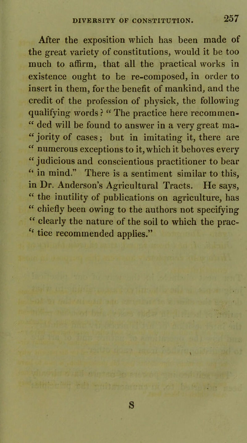 After the exposition which has been made of the great variety of constitutions, would it be too much to affirm, that all the practical works in existence ought to be re-composed, in order to insert in them, for the benefit of mankind, and the credit of the profession of physick, the following qualifying words ? “ The practice here recoin men- “ ded will be found to answer in a very great ma- “ jority of cases; but in imitating it, there are “ numerous exceptions to it, which it behoves every “judicious and conscientious practitioner to bear “ in mind.” There is a sentiment similar to this, in Dr. Anderson’s Agricultural Tracts. He says, “ the inutility of publications on agriculture, has “ chiefly been owing to the authors not specifying “ clearly the nature of the soil to which the prac- ‘‘ tice recommended applies.” \ S