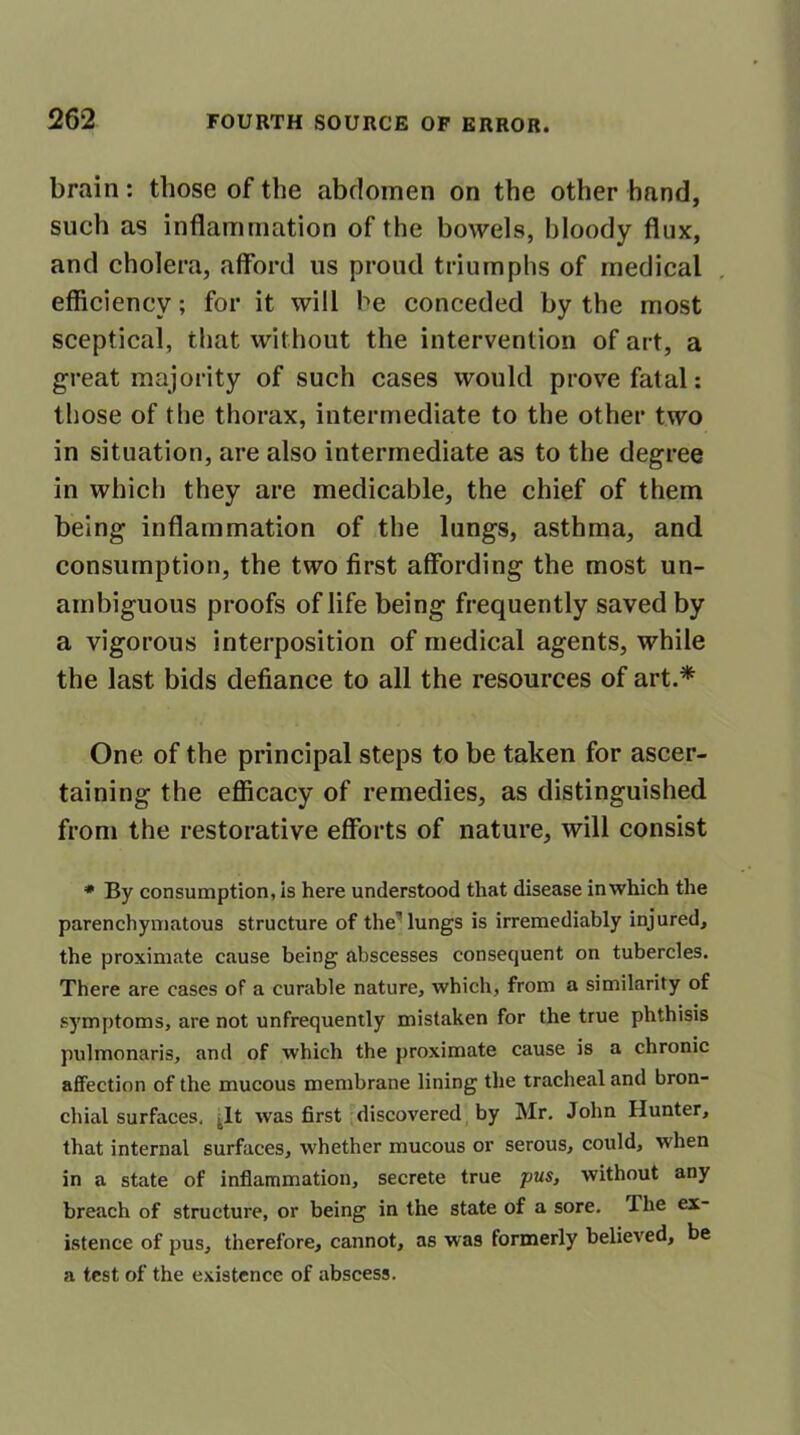 brain: those of the abdomen on the other hand, such as inflammation of the bowels, bloody flux, and cholera, afford us proud triumphs of medical efficiency; for it will he conceded by the most sceptical, that without the intervention of art, a great majority of such cases would prove fatal: those of the thorax, intermediate to the other two in situation, are also intermediate as to the degree in which they are medicable, the chief of them being inflammation of the lungs, asthma, and consumption, the two first affording the most un- ambiguous proofs of life being frequently saved by a vigorous interposition of medical agents, while the last bids defiance to all the resources of art.* One of the principal steps to be taken for ascer- taining the efficacy of remedies, as distinguished from the restorative efforts of nature, will consist * By consumption, is here understood that disease in which the parenchymatous structure of the7 lungs is irremediably injured, the proximate cause being abscesses consequent on tubercles. There are cases of a curable nature, which, from a similarity of symptoms, are not unfrequently mistaken for the true phthisis pulmonaris, and of which the proximate cause is a chronic affection of the mucous membrane lining the tracheal and bron- chial surfaces, It was first discovered by Mr. John Hunter, that internal surfaces, whether mucous or serous, could, when in a state of inflammation, secrete true pus, without any breach of structure, or being in the state of a sore. I he ex- istence of pus, therefore, cannot, as was formerly believed, be a test of the existence of abscess.