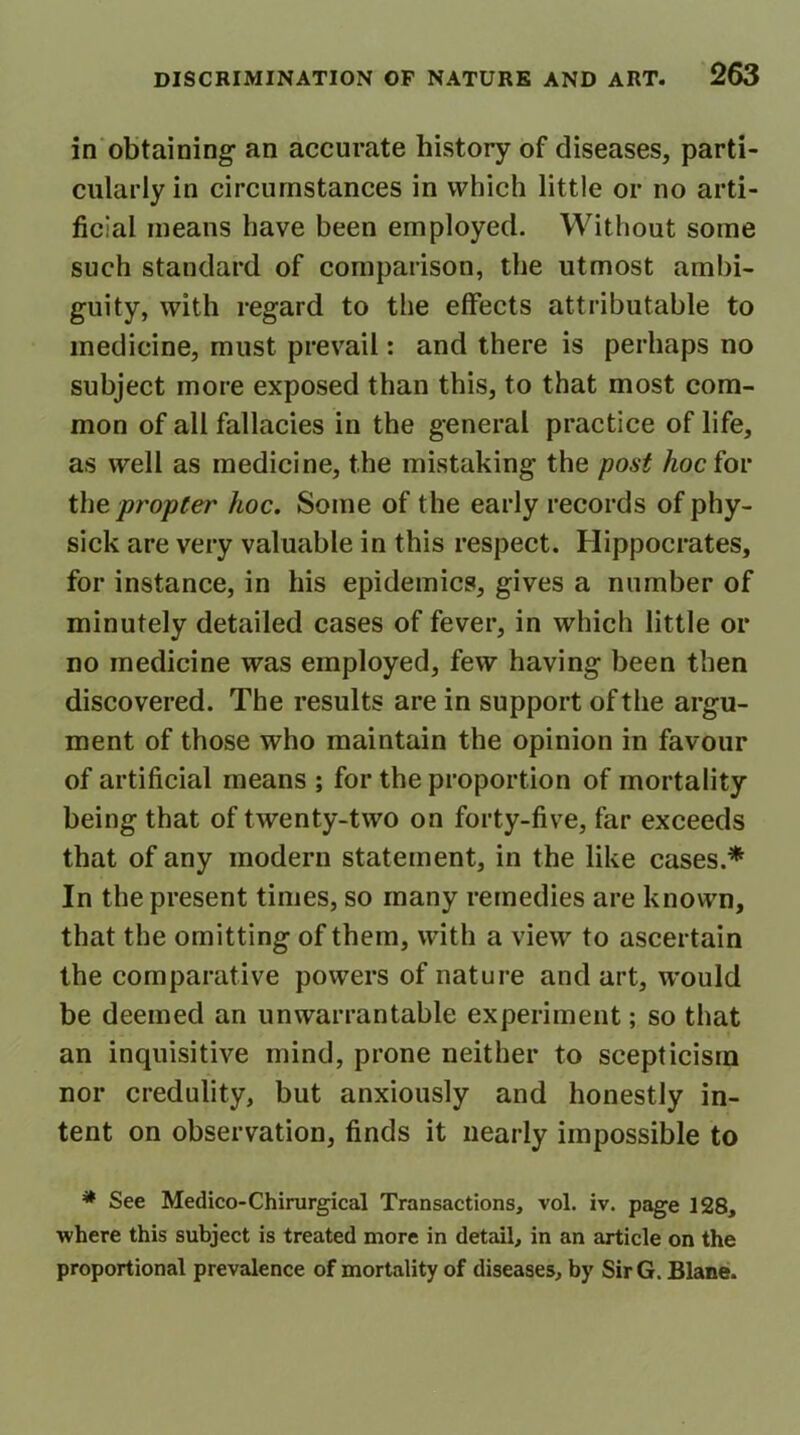 in obtaining- an accurate history of diseases, parti- cularly in circumstances in which little or no arti- ficial means have been employed. Without some such standard of comparison, the utmost ambi- guity, with regard to the effects attributable to medicine, must prevail: and there is perhaps no subject more exposed than this, to that most com- mon of all fallacies in the general practice of life, as well as medicine, the mistaking the post hoc for the propter hoc. Some of the early records of phy- sick are very valuable in this respect. Hippocrates, for instance, in his epidemics, gives a number of minutely detailed cases of fever, in which little or no medicine was employed, few having been then discovered. The results are in support of the argu- ment of those who maintain the opinion in favour of artificial means ; for the proportion of mortality being that of twenty-two on forty-five, far exceeds that of any modern statement, in the like cases.* In the present times, so many remedies are known, that the omitting of them, with a view to ascertain the comparative powers of nature and art, would be deemed an unwarrantable experiment; so that an inquisitive mind, prone neither to scepticism nor credulity, but anxiously and honestly in- tent on observation, finds it nearly impossible to * See Medico-Chirurgical Transactions, vol. iv. page 128, •where this subject is treated more in detail, in an article on the proportional prevalence of mortality of diseases, by SirG. Blane.