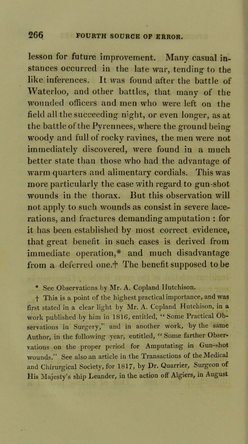 lesson for future improvement. Many casual in- stances occurred in the late war, tending to the like inferences. It was found after the battle of Waterloo, and other battles, that many of the wounded officers and men who were left on the field all the succeeding night, or even longer, as at the battle of the Pyrennees, where the ground being woody and full of rocky ravines, the men were not immediately discovered, were found in a much better state than those who had the advantage of warm quarters and alimentary cordials. This was more particularly the case with regard to gun-shot wounds in the thorax. But this observation will not apply to such wounds as consist in severe lace- rations, and fractures demanding amputation : for it has been established by most correct evidence, that great benefit in such cases is derived from immediate operation,* and much disadvantage from a deferred one/f The benefit supposed to be * See Observations by Mr. A. Copland Hutchison. f This is a point of the highest practical importance, and was first stated in a clear light by Mr. A. Copland Hutchison, in a work published by him in 1816, entitled, “ Some Practical Ob- servations in Surgery,” and in another work, by the same Author, in the following year, entitled, “ Some farther Obser- vations on the proper period for Amputating in Gun-shot wounds.” See also an article in the Transactions of the Medical and Chirurgical Society, for 1817, by Dr. Quarrier, Surgeon of His Majesty’s ship Leander, in the action off Algiers, in August