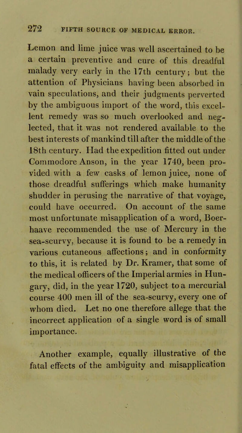 Lemon and lime juice was well ascertained to be a certain preventive and cure of this dreadful malady very early in the 17th century; but the attention of Physicians having been absorbed in vain speculations, and their judgments perverted by the ambiguous import of the word, this excel- lent remedy was so much overlooked and neg- lected, that it was not rendered available to the best interests of mankind till after the middle of the 18th century. Had the expedition fitted out under Commodore Anson, in the year 1740, been pro- vided with a few casks of lemon juice, none of those dreadful sufferings which make humanity shudder in perusing the narrative of that voyage, could have occurred. On account of the same most unfortunate misapplication of a word, Boer- haave recommended the use of Mercury in the sea-scurvy, because it is found to be a remedy in various cutaneous affections; and in conformity to this, it is related by Dr. Kramer, that some of the medical officers of the Imperial armies in Hun- gary, did, in the year 1720, subject to a mercurial course 400 men ill of the sea-scurvy, every one of whom died. Let no one therefore allege that the incorrect application of a single word is of small importance. Another example, equally illustrative of the fatal effects of the ambiguity and misapplication