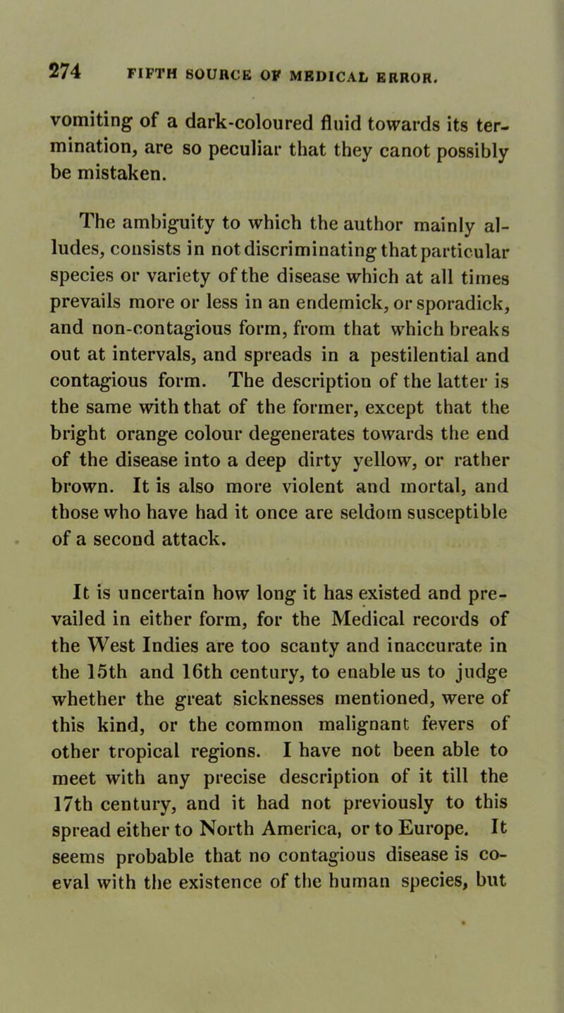 vomiting of a dark-coloured fluid towards its ter- mination, are so peculiar that they canot possibly be mistaken. The ambiguity to which the author mainly al- ludes, consists in not discriminating that particular species or variety of the disease which at all times prevails more or less in an endemick, or sporadick, and non-contagious form, from that which breaks out at intervals, and spreads in a pestilential and contagious form. The description of the latter is the same with that of the former, except that the bright orange colour degenerates towards the end of the disease into a deep dirty yellow, or rather brown. It is also more violent and mortal, and those who have had it once are seldom susceptible of a second attack. It is uncertain how long it has existed and pre- vailed in either form, for the Medical records of the West Indies are too scanty and inaccurate in the 15th and 16th century, to enable us to judge whether the great sicknesses mentioned, were of this kind, or the common malignant fevers of other tropical regions. I have not been able to meet with any precise description of it till the 17th century, and it had not previously to this spread either to North America, or to Europe. It seems probable that no contagious disease is co- eval with the existence of the human species, but