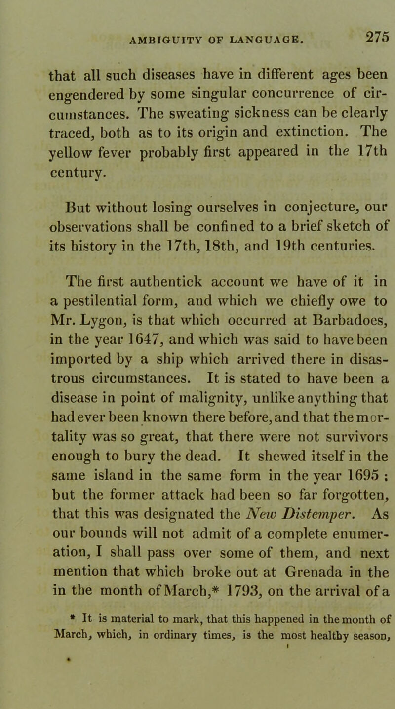 that all such diseases have in different ages been engendered by some singular concurrence of cir- cumstances. The sweating sickness can be clearly traced, both as to its origin and extinction. The yellow fever probably first appeared in the 17th century. But without losing ourselves in conjecture, our observations shall be confined to a brief sketch of its history in the 17th, 18th, and 19th centuries. The first authentick account we have of it in a pestilential form, and which we chiefly owe to Mr. Lygon, is that which occurred at Barbadoes, in the year 1647, and which was said to have been imported by a ship which arrived there in disas- trous circumstances. It is stated to have been a disease in point of malignity, unlike anything that had ever been known there before, and that the mor- tality was so great, that there were not survivors enough to bury the dead. It shewed itself in the same island in the same form in the year 1695 ; but the former attack had been so far forgotten, that this was designated the Neiv Distemper. As our bounds will not admit of a complete enumer- ation, I shall pass over some of them, and next mention that which broke out at Grenada in the in the month of March,* 1793, on the arrival of a * It is material to mark, that this happened in the month of March, which, in ordinary times, is the most healthy season.