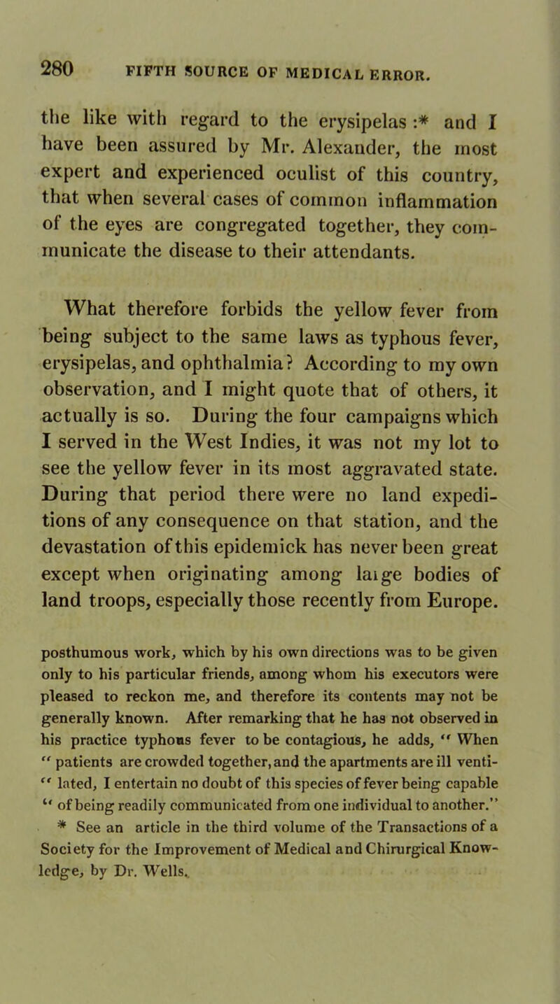 the like with regard to the erysipelas :* and I have been assured by Mr. Alexander, the most expert and experienced oculist of this country, that when several cases of common inflammation of the eyes are congregated together, they com- municate the disease to their attendants. What therefore forbids the yellow fever from being subject to the same laws as typhous fever, erysipelas, and ophthalmia? According to my own observation, and I might quote that of others, it actually is so. During the four campaigns which I served in the West Indies, it was not my lot to see the yellow fever in its most aggravated state. During that period there were no land expedi- tions of any consequence on that station, and the devastation of this epidemick has never been great except when originating among laige bodies of land troops, especially those recently from Europe. posthumous work, which by his own directions was to be given only to his particular friends, among whom his executors were pleased to reckon me, and therefore its contents may not be generally known. After remarking that he has not observed in his practice typhous fever to be contagious, he adds, ” When  patients are crowded together, and the apartments are ill venti- ” lated, I entertain no doubt of this species of fever being capable “ of being readily communicated from one individual to another.” * See an article in the third volume of the Transactions of a Society for the Improvement of Medical and Chirurgical Know- ledge, by Dr. Wells.