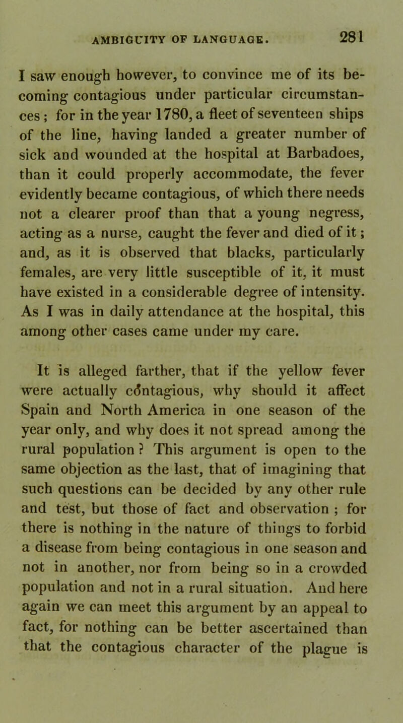 I saw enough however, to convince me of its be- coming contagious under particular circumstan- ces ; for in the year 1780, a fleet of seventeen ships of the line, having landed a greater number of sick and wounded at the hospital at Barbadoes, than it could properly accommodate, the fever evidently became contagious, of which there needs not a clearer proof than that a young negress, acting as a nurse, caught the fever and died of it; and, as it is observed that blacks, particularly females, are very little susceptible of it, it must have existed in a considerable degree of intensity. As I was in daily attendance at the hospital, this among other cases came under my care. It is alleged farther, that if the yellow fever were actually contagious, why should it affect Spain and North America in one season of the year only, and why does it not spread among the rural population ? This argument is open to the same objection as the last, that of imagining that such questions can be decided by any other rule and test, but those of fact and observation ; for there is nothing in the nature of things to forbid a disease from being contagious in one season and not in another, nor from being so in a crowded population and not in a rural situation. And here again we can meet this argument by an appeal to fact, for nothing can be better ascertained than that the contagious character of the plague is