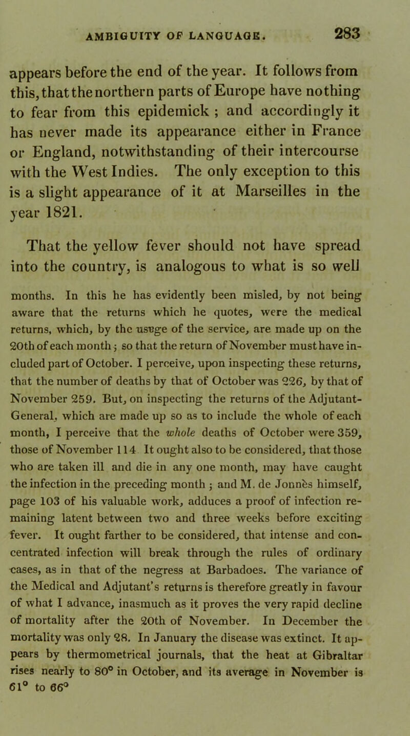 appears before the end of the year. It follows from this, that the northern parts of Europe have nothing to fear from this epidemick ; and accordingly it has never made its appearance either in France or England, notwithstanding of their intercourse with the West Indies. The only exception to this is a slight appearance of it at Marseilles in the year 1821. That the yellow fever should not have spread into the country, is analogous to what is so well months. In this he has evidently been misled, by not being aware that the returns which he quotes, were the medical returns, which, by the usuge of the service, are made up on the 20th of each month; so that the return of November must have in- cluded part of October. I perceive, upon inspecting these returns, that the number of deaths by that of October was 226, by that of November 259. But, on inspecting the returns of the Adjutant- General, which are made up so as to include the whole of each month, I perceive that the whole deaths of October were 359, those of November 114 It ought also to be considered, that those who are taken ill and die in any one month, may have caught the infection in the preceding month ; and M. de Jonnbs himself, page 103 of his valuable work, adduces a proof of infection re- maining latent between two and three weeks before exciting fever. It ought farther to be considered, that intense and con- centrated infection will break through the rules of ordinary oases, as in that of the negress at Barbadoes. The variance of the Medical and Adjutant’s returns is therefore greatly in favour of what I advance, inasmuch as it proves the very rapid decline of mortality after the 20th of November. In December the mortality was only 28. In January the disease was extinct. It ap- pears by thermometrical journals, that the heat at Gibraltar rises nearly to 80° in October, and its average in November is 61° to 06°