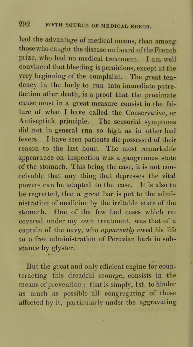 had the advantage of medical means, than among' those who caught the disease on hoard of the French prize, who had no medical treatment. I am well convinced that bleeding is pernicious, except at the very beginning of the complaint. The great ten- dency in the body to run into immediate putre- faction after death, is a proof that the proximate cause must in a great measure consist in the fai- lure of what I have called the Conservative, or Antiseptick principle. The sensorial symptoms did not in general run so high as in other bad fevers. I have seen patients die possessed of their reason to the last hour. The most remarkable appearance on inspection was a gangrenous state of the stomach. This being the case, it is not con- ceivable that any thing that depresses the vital powers can be adapted to the case. It is also to be regretted, that a great bar is put to the admi- nistration of medicine by the irritable state of the stomach. One of the few bad cases which re- covered under my own treatment, was that of a captain of the navy, who apparently owed his life to a free administration of Peruvian bark in sub- stance by glyster. But the great and only efficient engine for coun- teracting this dreadful scourge, consists in the means of prevention ; that is simply, 1st. to hinder as much as possible all congregating of those affected by it, particularly under the aggravating