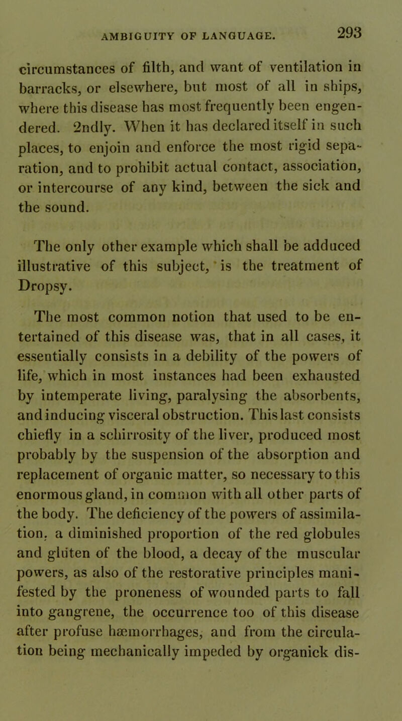 circumstances of filth, and want of ventilation in barracks, or elsewhere, but most of all in ships, where this disease has most frequently been engen- dered. 2ndly. When it has declared itself in such places, to enjoin and enforce the most rigid sepa- ration, and to prohibit actual contact, association, or intercourse of any kind, between the sick and the sound. The only other example which shall be adduced illustrative of this subject, is the treatment of Dropsy. The most common notion that used to be en- tertained of this disease was, that in all cases, it essentially consists in a debility of the powers of life, which in most instances had been exhausted by intemperate living, paralysing the absorbents, and inducing visceral obstruction. This last consists chiefly in a schirrosity of the liver, produced most probably by the suspension of the absorption and replacement of organic matter, so necessary to this enormous gland, in common with all other parts of the body. The deficiency of the powers of assimila- tion. a diminished proportion of the red globules and gluten of the blood, a decay of the muscular powers, as also of the restorative principles mani- fested by the proneness of wounded parts to fall into gangrene, the occurrence too of this disease after profuse haemorrhages, and from the circula- tion being mechanically impeded by organick dis-