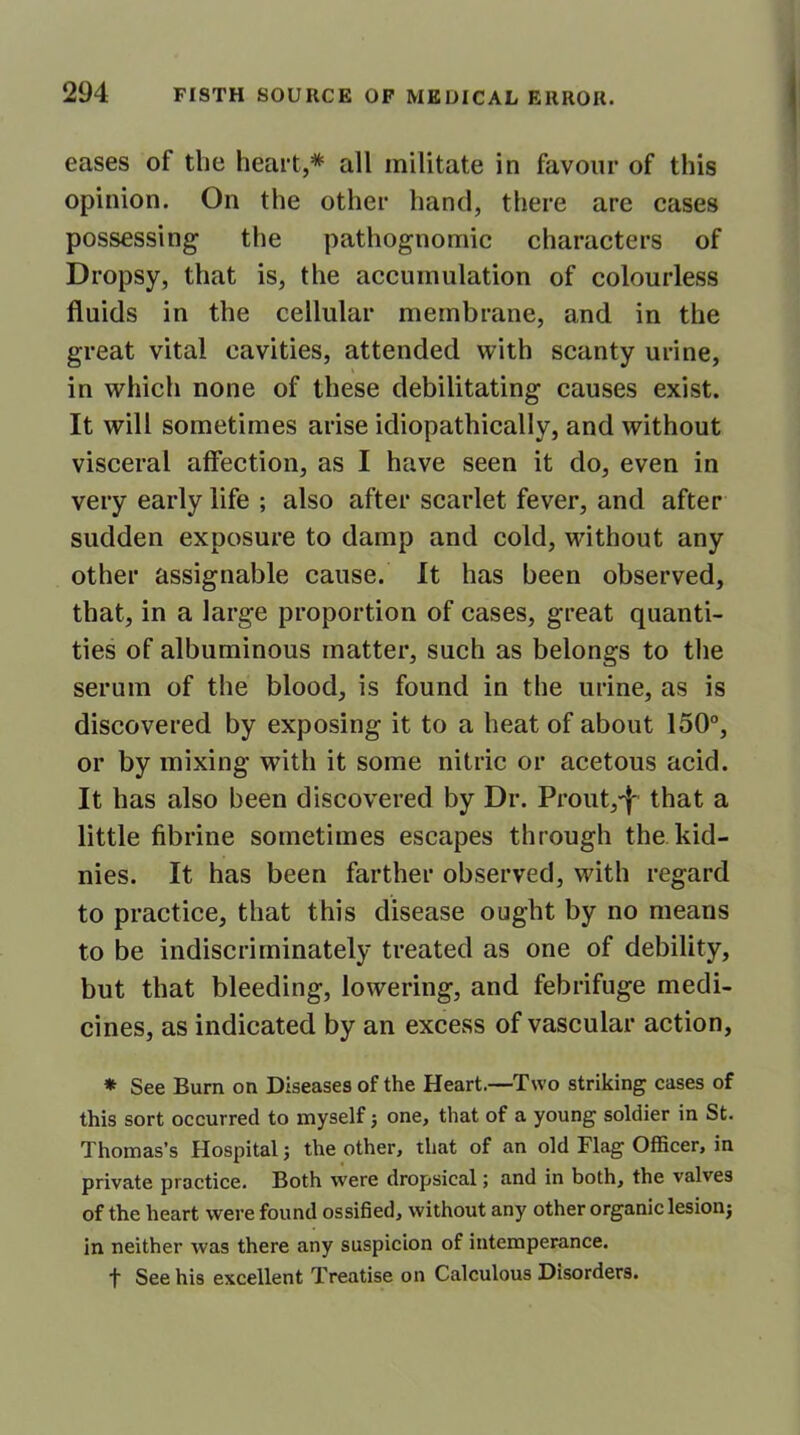 eases of the heart,* all militate in favour of this opinion. On the other hand, there are cases possessing the pathognomic characters of Dropsy, that is, the accumulation of colourless fluids in the cellular membrane, and in the great vital cavities, attended with scanty urine, in which none of these debilitating causes exist. It will sometimes arise idiopathically, and without visceral affection, as I have seen it do, even in very early life ; also after scarlet fever, and after sudden exposure to damp and cold, without any other assignable cause. It has been observed, that, in a large proportion of cases, great quanti- ties of albuminous matter, such as belongs to the serum of the blood, is found in the urine, as is discovered by exposing it to a heat of about 150°, or by mixing with it some nitric or acetous acid. It has also been discovered by Dr. Prout/j- that a little fibrine sometimes escapes through the kid- nies. It has been farther observed, with regard to practice, that this disease ought by no means to be indiscriminately treated as one of debility, but that bleeding, lowering, and febrifuge medi- cines, as indicated by an excess of vascular action, * See Bum on Diseases of the Heart.—Two striking cases of this sort occurred to myself j one, that of a young soldier in St. Thomas’s Hospital; the other, that of an old Flag Officer, in private practice. Both were dropsical; and in both, the valves of the heart were found ossified, without any other organic lesionj in neither was there any suspicion of intemperance. t See his excellent Treatise on Calculous Disorders.