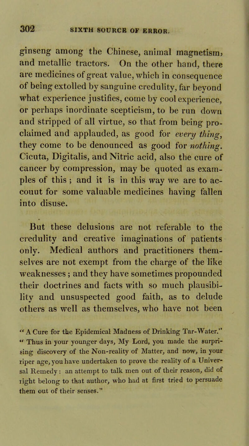 ginseng among the Chinese, animal magnetism* and metallic tractors. On the other hand, there are medicines of great value, which in consequence of being extolled by sanguine credulity, far beyond what experience justifies, come by cool experience, or perhaps inordinate scepticism, to be run down and stripped of all virtue, so that from being pro- claimed and applauded, as good for every thing, they come to be denounced as good for nothing. Cicuta, Digitalis, and Nitric acid, also the cure of cancer by compression, may be quoted as exam- ples of this ; and it is in this way we are to ac- couut for some valuable medicines having fallen into disuse. But these delusions are not referable to the credulity and creative imaginations of patients only. Medical authors and practitioners them- selves are not exempt from the charge of the like weaknesses ; and they have sometimes propounded their doctrines and facts with so much plausibi- lity and unsuspected good faith, as to delude others as well as themselves, who have not been “ A Cure for the Epidemical Madness of Drinking Tar-Water.” “ Thus in your younger days. My Lord, you made the surpri- sing discovery of the Non-reality of Matter, and now, in your riper age, you have undertaken to prove the reality of a Univer- sal Remedy: an attempt to talk men out of their reason, did of light belong to that author, who had at first tried to persuade them out of their senses.”