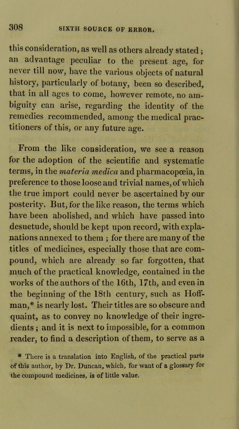 this consideration, as well as others already stated ; an advantage peculiar to the present age, for never till now, have the various objects of natural history, particularly of botany, been so described, that in all ages to come, however remote, no am- biguity can arise, regarding the identity of the remedies recommended, among the medical prac- titioners of this, or any future age. From the like consideration, we see a reason for the adoption of the scientific and systematic terms, in the materia medica and pharmacopoeia, in preference to those loose and trivial names, of which the true import could never be ascertained by our posterity. But, for the like reason, the terms which have been abolished, and which have passed into desuetude, should be kept upon record, with expla- nations annexed to them ; for there are many of the titles of medicines, especially those that are com- pound, which are already so far forgotten, that much of the practical knowledge, contained in the works of the authors of the 16th, 17th, and even in the beginning of the 18th century, such as Hoff- man,* is nearly lost. Their titles are so obscure and quaint, as to convey no knowledge of their ingre- dients ; and it is next to impossible, for a common reader, to find a description of them, to serve as a * There is a translation into English, of the practical parts of this author, by Dr. Duncan, which, for want of a glossary for the compound medicines, is of little value.