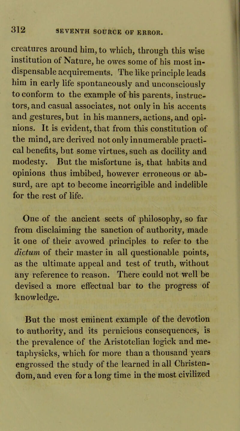 creatures around him, to which, through this wise institution of Nature, he owes some of his most in- dispensable acquirements. The like principle leads him in early life spontaneously and unconsciously to conform to the example of his parents, instruc- tors, and casual associates, not only in his accents and gestures, but in his manners, actions, and opi- nions. It is evident, that from this constitution of the mind, are derived not only innumerable practi- cal benefits, but some virtues, such as docility and modesty. But the misfortune is, that habits and opinions thus imbibed, however erroneous or ab- surd, are apt to become incorrigible and indelible for the rest of life. One of the ancient sects of philosophy, so far from disclaiming the sanction of authority, made it one of their avowed principles to refer to the dictum of their master in all questionable points, as the ultimate appeal and test of truth, without any reference to reason. There could not well be devised a more effectual bar to the progress of knowledge. But the most eminent example of the devotion to authority, and its pernicious consequences, is the prevalence of the Aristotelian logick and me- taphysicks, which for more than a thousand years engrossed the study of the learned in all Christen- dom, and even for a long time in the most civilized