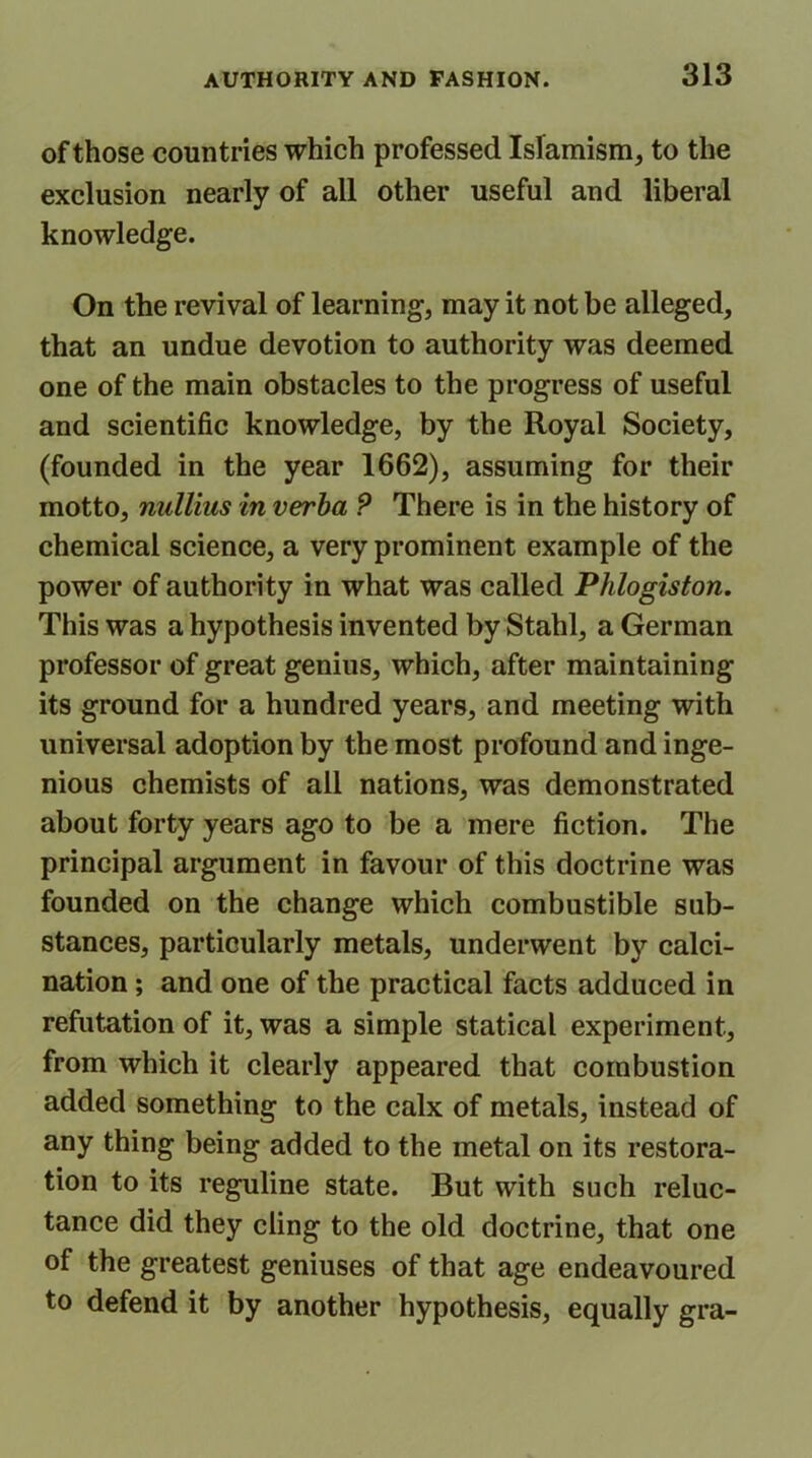 of those countries which professed Islamism, to the exclusion nearly of all other useful and liberal knowledge. On the revival of learning, may it not be alleged, that an undue devotion to authority was deemed one of the main obstacles to the progress of useful and scientific knowledge, by the Royal Society, (founded in the year 1662), assuming for their motto, niillius in verba P There is in the history of chemical science, a very prominent example of the power of authority in what was called Phlogiston. This was a hypothesis invented by Stahl, a German professor of great genius, which, after maintaining its ground for a hundred years, and meeting with universal adoption by the most profound and inge- nious chemists of all nations, was demonstrated about forty years ago to be a mere fiction. The principal argument in favour of this doctrine was founded on the change which combustible sub- stances, particularly metals, underwent by calci- nation ; and one of the practical facts adduced in refutation of it, was a simple statical experiment, from which it clearly appeared that combustion added something to the calx of metals, instead of any thing being added to the metal on its restora- tion to its reguline state. But with such reluc- tance did they cling to the old doctrine, that one of the greatest geniuses of that age endeavoured to defend it by another hypothesis, equally gra-