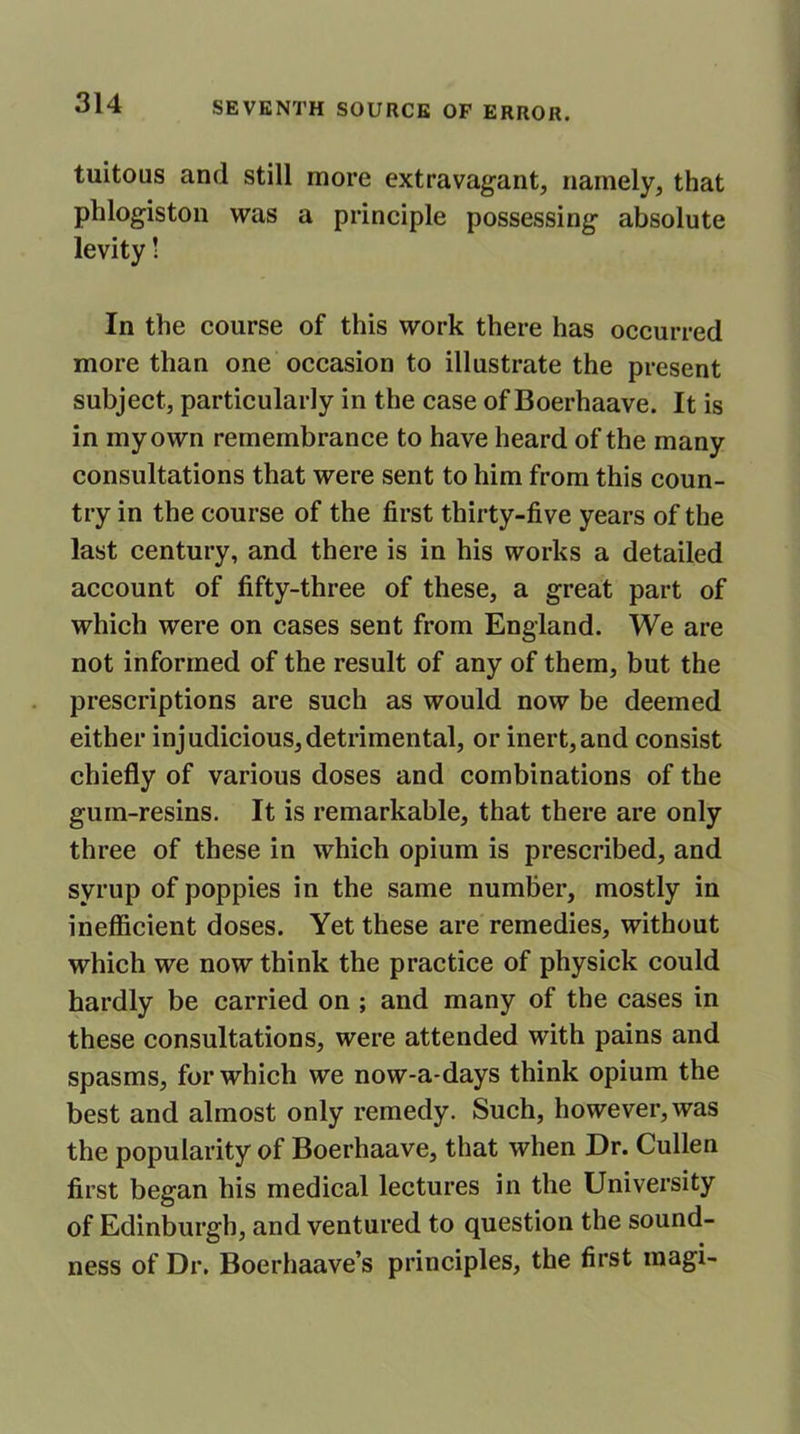 tuitous and still more extravagant, namely, that phlogiston was a principle possessing- absolute levity! In the course of this work there has occurred more than one occasion to illustrate the present subject, particularly in the case of Boerhaave. It is in my own remembrance to have heard of the many consultations that were sent to him from this coun- try in the course of the first thirty-five years of the last century, and there is in his works a detailed account of fifty-three of these, a great part of which were on cases sent from England. We are not informed of the result of any of them, but the prescriptions are such as would now be deemed either injudicious,detrimental, or inert,and consist chiefly of various doses and combinations of the gum-resins. It is remarkable, that there are only three of these in which opium is prescribed, and syrup of poppies in the same number, mostly in inefficient doses. Yet these are remedies, without which we now think the practice of physick could hardly be carried on ; and many of the cases in these consultations, were attended with pains and spasms, for which we now-a-days think opium the best and almost only remedy. Such, however, was the popularity of Boerhaave, that when Dr. Cullen first began his medical lectures in the University of Edinburgh, and ventured to question the sound- ness of Dr. Boerhaave’s principles, the first magi-