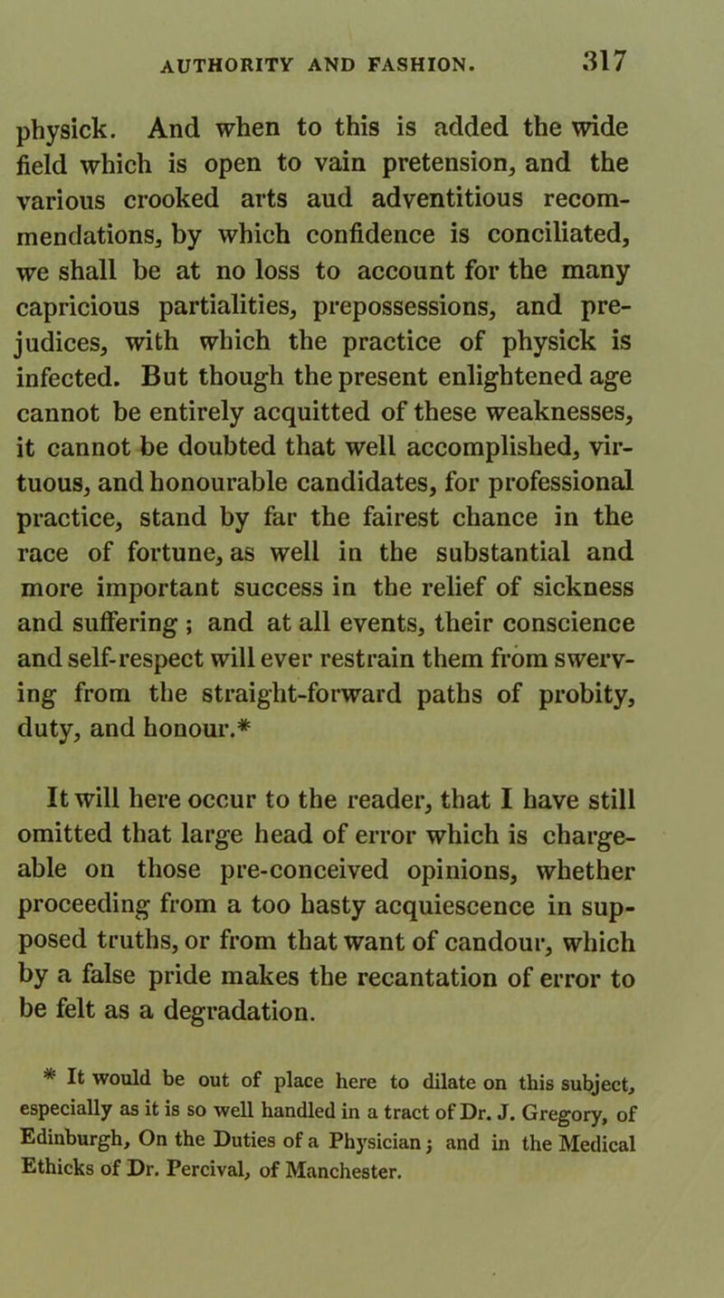 physick. And when to this is added the wide field which is open to vain pretension, and the various crooked arts aud adventitious recom- mendations, by which confidence is conciliated, we shall be at no loss to account for the many capricious partialities, prepossessions, and pre- judices, with which the practice of physick is infected. But though the present enlightened age cannot be entirely acquitted of these weaknesses, it cannot be doubted that well accomplished, vir- tuous, and honourable candidates, for professional practice, stand by far the fairest chance in the race of fortune, as well in the substantial and more important success in the relief of sickness and suffering ; and at all events, their conscience and self-respect will ever restrain them from swerv- ing from the straight-forward paths of probity, duty, and honour.* It will here occur to the reader, that I have still omitted that large head of error which is charge- able on those pre-conceived opinions, whether proceeding from a too hasty acquiescence in sup- posed truths, or from that want of candour, which by a false pride makes the recantation of error to be felt as a degradation. * It would be out of place here to dilate on this subject, especially as it is so well handled in a tract of Dr. J. Gregory, of Edinburgh, On the Duties of a Physician j and in the Medical Ethicks of Dr. Percival, of Manchester.