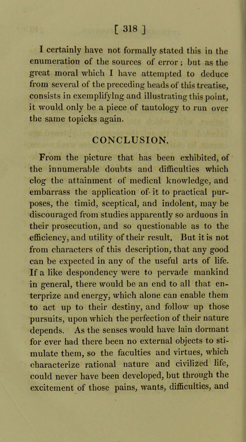 I certainly have not formally stated this in the enumeration of the sources of error; but as the great moral which I have attempted to deduce from several of the preceding heads of this treatise, consists in exemplifying and illustrating this point, it would only be a piece of tautology to run over the same topicks again. CONCLUSION. From the picture that has been exhibited, of the innumerable doubts and difficulties which clog the attainment of medicnl knowledge, and embarrass the application of it to practical pur- poses, the timid, sceptical, and indolent, may be discouraged from studies apparently so arduous in their prosecution, and so questionable as to the efficiency, and utility of their result. But it is not from characters of this description, that any good can be expected in any of the useful arts of life. If a like despondency were to pervade mankind in general, there would be an end to all that en- terprize and energy, which alone can enable them to act up to their destiny, and follow up those pursuits, upon which the perfection of their nature depends. As the senses would have lain dormant for ever had there been no external objects to sti- mulate them, so the faculties and virtues, which characterize rational nature and civilized life, could never have been developed, but through the excitement of those pains, wants, difficulties, and